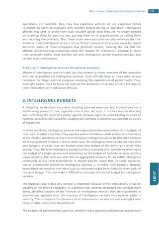 155Wills – Financial Oversight of Intelligence Services
EIGHT
operations. For example, they may buy expensive vehicles or use expensive hotels
to enable an agent to associate with wealthy targets during an operation. Intelligence
officers may seek to profit from such valuable goods once they are no longer needed
by retaining them for personal use, passing them on to acquaintances, or selling them
and retaining the proceeds. That these assets were procured secretly enhances the risk.
Similarly, some intelligence services set up “front” companies to provide cover for covert
activities. Some of these companies may generate income, creating the risk that the
officers concerned may unlawfully retain the income for themselves. Because of these
risks, oversight bodies must monitor not only intelligence service expenditures but also
service assets and income.
2.4.6 Use of intelligence services for political purposes
Misuse of intelligence service funds can also extend to those members of the executive
who are responsible for intelligence services. Such officials have at times used service
resources for illegal political purposes involving the expenditure of public funds. Thus,
oversight bodies need to focus not only on the behaviour of service officers but also on
their interactions with executive officials.
3. INTELLIGENCE BUDGETS
A budget is an itemized document detailing planned revenues and expenditures for a
forthcoming period of time, typically a fiscal year. As such, it is a key tool for directing
and controlling the work of a public agency, because agencies need funding in order to
function. In democratic countries, budgets are normally enacted by parliaments as pieces
of legislation.
In some countries, intelligence services are organizationally autonomous, with budgets of
their own. In other countries, they operate within ministries—such as the French ministry
of the interior, which houses the French domestic intelligence service (la Direction Centrale
du Renseignement Intérieur). In the latter case, the intelligence services do not have their
own budgets. Instead, they are funded under the budget of the ministry to which they
belong. Thus, the term intelligence budget can be a confusing one, sometimes referring to
the budget of a single service and sometimes to the budget of multiple services within a
single ministry. The term can also refer to aggregated amounts for an entire intelligence
community across several ministries. It should also be noted that, in some countries,
not all expenditure related to intelligence services is included their budgets. Notably,
expenditure on pensions and items such as stationery might be included in other parts of
the state budget. This can make it difficult to calculate the overall budget for intelligence
services.
The organizational status of a service is important because of the implications it has for
scrutiny of the service’s budgets. As a general rule, external overseers can conduct more
direct, detailed scrutiny of the finances of intelligence services that are established as
autonomous agencies than the finances of intelligence services that operate within a
ministry. This is because the finances of an autonomous service are not entangled with
those of other ministerial departments.
The budgets of governmental agencies, whether those agencies perform intelligence work
 
