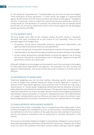 156 Overseeing Intelligence Services: A Toolkit
or not, should be “comprehensive.” The World Bank uses this term to mean that budgets
“must encompass all fiscal operations.”6
In other words, the budget of a governmental
agency should include all of the financial activity that relates to that agency.7
Intelligence
services, in particular, need to respect this requirement because some have a history of
raising money for and spending it on activities not authorized by law. An example would
be the CIA’s use of revenue raised from Iranian arms to fund support for the Nicaraguan
contras during the mid-1980s.
3.1 THE BUDGET CYCLE
The term budget cycle refers to the complete process by which money is requested,
allocated, and spent (including the ex post review of such spending). There are four
principal stages in the budget cycle:
formulation, during which responsible ministries, government departments, and
agencies determine planned revenues and expenditures
scrutiny and approval, during which the parliament amends and enacts the budget
implementation, during which the agency implements the plan detailed in the budget
ex post review, during which oversight bodies scrutinize the agency’s use of money;
this may be followed by a parliamentary vote to “discharge” (approve and sign off)
government accounts for a given year8
Although intelligence service budgets are formulated in much the same way as the budgets
of other government departments and agencies, the procedures for their scrutiny and
approval, implementation, and ex post review (discussed in Sections 5–6 of this tool) are
different.
3.2 APPROACHES TO BUDGETING
Traditional budgeting uses the line-item method, allocating specific amounts (inputs)
to costs or budget lines, without linking such inputs to policy objectives or outputs. In
contrast to this input-based approach, many countries (such as France) are now using a
“performance” or “results-based” budgeting method that links the allocation of funds to
policy objectives and ultimately to desired outcomes.9
The approach taken to budgeting has
important implications for ex post oversight. Because results-based budgeting establishes
links between inputs and outputs, it is easier to subsequently assess the implementation
of a budget, including factors such as efficiency and value for money. By contrast, input-
based budgeting does not provide a framework to assess the implementation of a budget.
3.3 PUBLICATION OF INTELLIGENCE BUDGETS
To the best of the author’s knowledge, there is no government that makes public in their
entirety the budgets of its intelligence services. In most countries, classified budget details
are withheld not only from members of the public but also from members of parliament
who do not belong to committees that are authorized to classified information in this
domain.
The secrecy surrounding intelligence budgets is motivated by intelligence service concerns
that publishing budgetary information will benefit their adversaries. However, this is likely
to be true only if the published information contains details relating to specific targets,
 