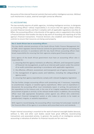 158 Overseeing Intelligence Services: A Toolkit
discussion of the internal financial controls that exist within intelligence services. Without
such mechanisms in place, external oversight cannot be effective.
4.1 ACCOUNTING
The law normally requires all public agencies, including intelligence services, to designate
an accounting officer—whose responsibility is to ensure that the agency keeps orderly,
accurate financial records and that it complies with all applicable regulations (see Box 2).
Often, the accounting officer is the director of the agency, who is supported in this role by
a financial division that handles the day-to-day work of recording and reporting all of the
agency’s financial transactions. Financial divisions also establish and maintain financial
controls to ensure that resources are being used properly.
Proper internal accounting is essential to the work of external oversight bodies because,
without it, SAIs and other such bodies would have great difficulty reconstructing
transactions and associated activity. In general, the quality of an intelligence service’s
accounting is indicative of whether its financial records are fair and true.
Box 2: South African law on accounting officers
This box distills selected provisions of the South African Public Finance Management Act
of 1999, which regulates internal financial controls for government agencies (including the
intelligence services). In accordance with this law, South African accounting officers have
broad responsibility for ensuring that their agencies employ good financial practices.
Every agency of the South African government must have an accounting officer who is
responsible for:
1. ensuring that the agency maintains an effective, efficient, and transparent system
of financial risk management, as well as an internal audit system under the control
of an audit committee operating in accordance with applicable regulations
2. the effective, efficient, economical, and transparent use of agency resources
3. the management of agency assets and liabilities, including the safeguarding of
agency assets
4. ensuring that agency expenditures comply with relevant budgetary legislation
The law further charges accounting officers with preventing and, if necessary, responding
to unauthorized, irregular, or wasteful agency expenditures. When such an expenditure is
discovered, the accounting officer must immediately report, in writing, the particulars of
the expenditure to the treasury and, in the case of an irregular expenditure involving the
procurement of goods or services, to the relevant tender board. In addition, the accounting
officer must take appropriate disciplinary action against any official who undermines
the agency’s financial management system or who makes (or permits to be made) an
unauthorized, irregular, or wasteful expenditure.
With regard to record keeping, the accounting officer must keep full and proper records of
the financial affairs of the agency in accordance with prescribed norms and standards.
 