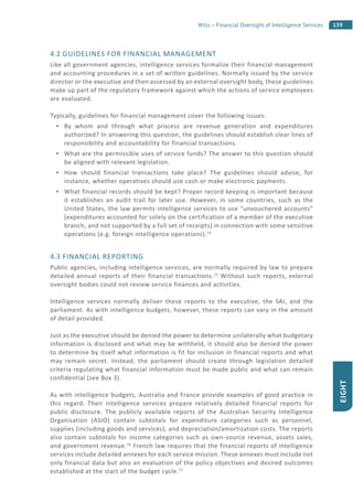 159Wills – Financial Oversight of Intelligence Services
EIGHT
4.2 GUIDELINES FOR FINANCIAL MANAGEMENT
Like all government agencies, intelligence services formalize their financial management
and accounting procedures in a set of written guidelines. Normally issued by the service
director or the executive and then assessed by an external oversight body, these guidelines
make up part of the regulatory framework against which the actions of service employees
are evaluated.
Typically, guidelines for financial management cover the following issues:
By whom and through what process are revenue generation and expenditures
authorized? In answering this question, the guidelines should establish clear lines of
responsibility and accountability for financial transactions.
What are the permissible uses of service funds? The answer to this question should
be aligned with relevant legislation.
How should financial transactions take place? The guidelines should advise, for
instance, whether operatives should use cash or make electronic payments.
What financial records should be kept? Proper record keeping is important because
it establishes an audit trail for later use. However, in some countries, such as the
United States, the law permits intelligence services to use “unvouchered accounts”
(expenditures accounted for solely on the certification of a member of the executive
branch, and not supported by a full set of receipts) in connection with some sensitive
operations (e.g. foreign intelligence operations).14
4.3 FINANCIAL REPORTING
Public agencies, including intelligence services, are normally required by law to prepare
detailed annual reports of their financial transactions.15
Without such reports, external
oversight bodies could not review service finances and activities.
Intelligence services normally deliver these reports to the executive, the SAI, and the
parliament. As with intelligence budgets, however, these reports can vary in the amount
of detail provided.
Just as the executive should be denied the power to determine unilaterally what budgetary
information is disclosed and what may be withheld, it should also be denied the power
to determine by itself what information is fit for inclusion in financial reports and what
may remain secret. Instead, the parliament should create through legislation detailed
criteria regulating what financial information must be made public and what can remain
confidential (see Box 3).
As with intelligence budgets, Australia and France provide examples of good practice in
this regard. Their intelligence services prepare relatively detailed financial reports for
public disclosure. The publicly available reports of the Australian Security Intelligence
Organisation (ASIO) contain subtotals for expenditure categories such as personnel,
supplies (including goods and services), and depreciation/amortization costs. The reports
also contain subtotals for income categories such as own-source revenue, assets sales,
and government revenue.16
French law requires that the financial reports of intelligence
services include detailed annexes for each service mission. These annexes must include not
only financial data but also an evaluation of the policy objectives and desired outcomes
established at the start of the budget cycle.17
 