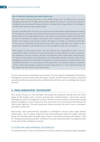 160 Overseeing Intelligence Services: A Toolkit
For the same reasons cited above (see Section 3.3) with regard to budgetary information,
intelligence services should make the public versions of their financial reports as detailed
as possible without jeopardizing the confidentiality of their work or endangering national
security.
5. PARLIAMENTARY OVERSIGHT
This section focuses on the oversight role played by parliament during the final three
stages of the budget cycle—scrutiny and approval, implementation, and ex post review.
Although the work of intelligence services involves sensitive matters, parliaments should
subject intelligence service finances to the same level of scrutiny given to the finances of
other public agencies. The only concession made should be the use of more circumspect
oversight mechanisms.
Necessarily, most parliamentary oversight of intelligence services takes place behind
closed doors. Yet it remains important that parliamentarians keep the public informed
about the oversight work through public reports and public hearings (see Nathan—Tool
3). Transparency promotes public confidence not only in parliamentary oversight but also
in the work of the intelligence services.
5.1 SCRUTINY AND APPROVAL OF BUDGETS
In most democratic countries, parliaments scrutinize, amend, and approve agency budgets
Box 3: Financial reporting under New Zealand law
This box distills selected provisions of the Public Finance Act of 1984 and the Security
Intelligence Service Act of 1969, which jointly regulate the manner in which New Zealand’s
intelligence services prepare financial reports. It compares the requirements for intelligence
services with those for other public bodies.
As soon as possible after the close of each fiscal year, public bodies in New Zealand (including
the intelligence services) must prepare financial reports covering the prior fiscal year and
deliver them to the responsible minister. The reports must include complete financial data
as well as information on agency operations and a statement of agency performance. In
general, the reports must provide enough information to enable an informed assessment
of the agency’s performance during the prior fiscal year—especially with regard to the
objectives, indicators, and standards set out for the agency at the start of the year.
With regards to most public bodies, the law requires the responsible minister, once in
receipt of the report, to present it to the parliament and then publish it as soon as possible.
For intelligence services’ reports, however, arrangements differ. Rather than submitting the
full report to the plenary of the parliament, the responsible minister submits it only to the
Intelligence and Security Committee of parliament, whose members are authorized to view
classified information. For the plenary of the parliament, the minister prepares a redacted
version, which must include a statement of total expenditures. It is this redacted version of
the report that the minister later makes public.
 