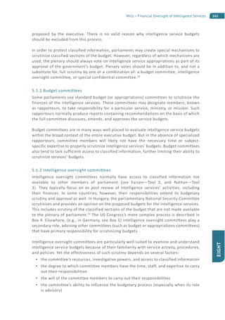 161Wills – Financial Oversight of Intelligence Services
EIGHT
proposed by the executive. There is no valid reason why intelligence service budgets
should be excluded from this process.
In order to protect classified information, parliaments may create special mechanisms to
scrutinize classified sections of the budget. However, regardless of which mechanisms are
used, the plenary should always vote on intelligence service appropriations as part of its
approval of the government’s budget. Plenary votes should be in addition to, and not a
substitute for, full scrutiny by one or a combination of: a budget committee, intelligence
oversight committee, or special confidential committee.18
5.1.1 Budget committees
Some parliaments use standard budget (or appropriations) committees to scrutinize the
finances of the intelligence services. These committees may designate members, known
as rapporteurs, to take responsibility for a particular service, ministry, or mission. Such
rapporteurs normally produce reports containing recommendations on the basis of which
the full committee discusses, amends, and approves the service budgets.
Budget committees are in many ways well placed to evaluate intelligence service budgets
within the broad context of the entire executive budget. But in the absence of specialized
rapporteurs, committee members will likely not have the necessary time or subject-
specific expertise to properly scrutinize intelligence services’ budgets. Budget committees
also tend to lack sufficient access to classified information, further limiting their ability to
scrutinize services’ budgets.
5.1.2 Intelligence oversight committees
Intelligence oversight committees normally have access to classified information not
available to other members of parliament (see Farson—Tool 2, and Nathan—Tool
3). They typically focus on ex post review of intelligence services’ activities, including
their finances. In some countries, however, their responsibilities extend to budgetary
scrutiny and approval as well. In Hungary, the parliamentary National Security Committee
scrutinizes and provides an opinion on the proposed budgets for the intelligence services.
This includes scrutiny of the classified sections of the budget that are not made available
to the plenary of parliament.19
The US Congress’s more complex process is described in
Box 4. Elsewhere, (e.g., in Germany, see Box 5) intelligence oversight committees play a
secondary role, advising other committees (such as budget or appropriations committees)
that have primary responsibility for scrutinizing budgets.
Intelligence oversight committees are particularly well suited to examine and understand
intelligence service budgets because of their familiarity with service activity, procedures,
and policies. Yet the effectiveness of such scrutiny depends on several factors:
the committee’s resources, investigative powers, and access to classified information
the degree to which committee members have the time, staff, and expertise to carry
out their responsibilities
the will of the committee members to carry out their responsibilities
the committee’s ability to influence the budgetary process (especially when its role
is advisory)
 