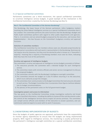 163Wills – Financial Oversight of Intelligence Services
EIGHT
5.1.3 Special confidential committees
Parliaments sometimes use a third mechanism, the special confidential committee,
to scrutinize intelligence service budgets. A good example of this mechanism is the
Confidential Committee created by the German Bundestag (see Box 5).
5.2 MONITORING IMPLEMENTATION OF BUDGETS
Once the budgets of public agencies are approved, parliaments have the responsibility
to monitor agency expenditures to ensure that the budgets are being implemented
properly. With regard to intelligence services, the monitoring is usually performed by
the parliament’s intelligence oversight committee (or a special confidential committee)
Box 5: The Confidential Committee of the German Bundestag21
The Bundestag, the lower house of the German parliament, refers budgetary matters
involving the three federal intelligence services to a special Confidential Committee that it
has created. This committee performs the same functions that the Bundestag’s Budget and
Public Audit Committees perform with regard to other public departments and agencies.
That is, it scrutinizes and can amend budgets proposed by the executive, and reviews their
implementation – this box focuses on the Committee’s budgetary scrutiny and approval
functions.
Selection of committee members
The Confidential Committee has ten members whose seats are allocated proportionally by
political party in accordance with each party’s representation in the Bundestag. Nominees do
not require security clearance, but they must be elected by what is known as a “chancellor’s
majority,” meaning that a majority of Bundestag members must vote for them, indicating
that they have the trust of the parliament.
Scrutiny and approval of intelligence budgets
The committee’s scrutiny and approval of intelligence service budgets proceeds as follows:
1. The executive provides the committee with a detailed budget for each intelligence
service.
2. The committee meets with ministry officials and senior service management to discuss
the proposed budgets.
3. The committee consults with the Bundestag’s intelligence oversight committee.
4. The committee amends the budget as it sees fit before returning it to the executive,
which must ordinarily accept the changes.
5. The committee chair communicates to the Budget Committee the total amounts allocated
to each service. The Budget Committee then incorporates these figures (without debate)
into its budget recommendations.
6. The plenary of the parliament votes on the full government budget.
Investigative powers and access to information
The law grants to the Confidential Committee strong investigative authority and broad
access to classified information, including the ability to review all files and documents under
the control of the intelligence services and to inspect all service premises. The committee
can compel service officials and members of the executive to answer questions, and can
commission external experts to assist with its work if necessary.
 