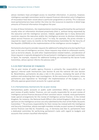 164 Overseeing Intelligence Services: A Toolkit
whose members have privileged access to classified information. In practice, however,
intelligence oversight committees tend to request financial information only if allegations
of misconduct have been raised about a particular programme or activity. This is because
most parliamentarians have neither the time nor the resources to examine in detail large
amounts of financial information throughout the year.
In view of these limitations, the implementation monitoring performed by the parliament
usually relies on information disclosed proactively (that is, without being requested) by
the executive and the intelligence services. Indeed, applicable law in many democratic
countries requires the executive and/or the intelligence services to disclose information
about service finances on a periodic basis.22
In Italy, for example, the prime minister is
required to report every six months to the Parliamentary Committee for the Security of
the Republic (COPASIR) on the implementation of the intelligence service budgets.23
Parliaments also have to consider requests for additional funding that arise during the fiscal
year. In the case of intelligence services, these requests may relate to unforeseen events,
such as terrorist attacks. As with other implementation-related matters, consideration of
these requests is typically delegated to the parliament’s intelligence oversight committee.
In Spain, for example, requests for additional funding are reviewed by the Secret Funds
Committee, whose opinion informs the plenary vote.24
5.3 EX POST REVIEW OF FINANCES
The ex post review of public agency finances is primarily the responsibility of each
agency’s internal audit mechanisms (see Section 4) and the national SAI (see Section
6). Nevertheless, parliaments do play a role in this process, reviewing the work of the
auditors and conducting their own investigations. At the conclusion of this process, some
parliaments pass legislation to “discharge” the implementation of the budget (i.e., to
officially approve government accounts for a given period).
5.3.1 Parliamentary mechanisms for ex post review
Parliamentary public accounts or public audit committees (PACs), which conduct ex
post review of public bodies’ finances, are not usually responsible for ex post review of
intelligence service finances because of their sensitive nature. Instead, many parliaments
make special arrangements for the review of intelligence service finances. In the United
Kingdom, for instance, the National Audit Office’s (the United Kingdom’s SAI) reports and
opinions on the intelligence services are only submitted to the chair of the Public Accounts
Committee.25
The primary responsibility for their review lies instead with the Intelligence
and Security Committee, whose oversight mandate includes ex post review of intelligence
service finances (see Box 6). Elsewhere, e.g., in Germany (see Box 5), parliaments have
a dedicated committee for performing parliament’s tasks with regard to budgets and
accounts that contain classified information.
 
