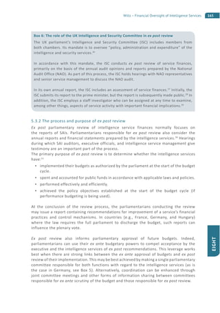 165Wills – Financial Oversight of Intelligence Services
EIGHT
5.3.2 The process and purpose of ex post review
Ex post parliamentary review of intelligence service finances normally focuses on
the reports of SAIs. Parliamentarians responsible for ex post review also consider the
annual reports and financial statements prepared by the intelligence services.30
Hearings
during which SAI auditors, executive officials, and intelligence service management give
testimony are an important part of the process.
The primary purpose of ex post review is to determine whether the intelligence services
have:31
implemented their budgets as authorized by the parliament at the start of the budget
cycle.
spent and accounted for public funds in accordance with applicable laws and policies.
performed effectively and efficiently.
achieved the policy objectives established at the start of the budget cycle (if
performance budgeting is being used).
At the conclusion of the review process, the parliamentarians conducting the review
may issue a report containing recommendations for improvement of a service’s financial
practices and control mechanisms. In countries (e.g., France, Germany, and Hungary)
where the law requires the full parliament to discharge the budget, such reports can
influence the plenary vote.
Ex post review also informs parliamentary approval of future budgets. Indeed,
parliamentarians can use their ex ante budgetary powers to compel acceptance by the
executive and the intelligence services of ex post recommendations. This leverage works
best when there are strong links between the ex ante approval of budgets and ex post
review of their implementation. This may be best achieved by making a single parliamentary
committee responsible for both functions with regard to the intelligence services (as is
the case in Germany, see Box 5). Alternatively, coordination can be enhanced through
joint committee meetings and other forms of information sharing between committees
responsible for ex ante scrutiny of the budget and those responsible for ex post review.
Box 6: The role of the UK Intelligence and Security Committee in ex post review
The UK parliament’s Intelligence and Security Committee (ISC) includes members from
both chambers. Its mandate is to oversee “policy, administration and expenditure” of the
intelligence and security services.26
In accordance with this mandate, the ISC conducts ex post review of service finances,
primarily on the basis of the annual audit opinions and reports prepared by the National
Audit Office (NAO). As part of this process, the ISC holds hearings with NAO representatives
and senior service management to discuss the NAO audit.
In its own annual report, the ISC includes an assessment of service finances.27
Initially, the
ISC submits its report to the prime minister, but the report is subsequently made public.28
In
addition, the ISC employs a staff investigator who can be assigned at any time to examine,
among other things, aspects of service activity with important financial implications.29
 