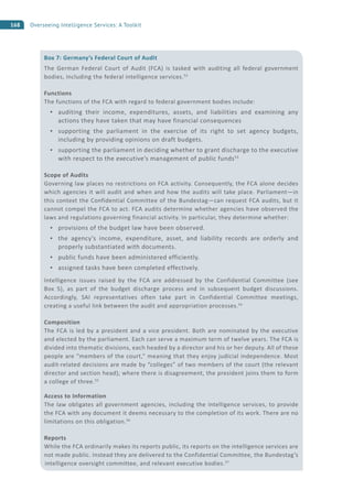 168 Overseeing Intelligence Services: A Toolkit
Box 7: Germany’s Federal Court of Audit
The German Federal Court of Audit (FCA) is tasked with auditing all federal government
bodies, including the federal intelligence services.52
Functions
The functions of the FCA with regard to federal government bodies include:
auditing their income, expenditures, assets, and liabilities and examining any
actions they have taken that may have financial consequences
supporting the parliament in the exercise of its right to set agency budgets,
including by providing opinions on draft budgets.
supporting the parliament in deciding whether to grant discharge to the executive
with respect to the executive’s management of public funds53
Scope of Audits
Governing law places no restrictions on FCA activity. Consequently, the FCA alone decides
which agencies it will audit and when and how the audits will take place. Parliament—in
this context the Confidential Committee of the Bundestag—can request FCA audits, but it
cannot compel the FCA to act. FCA audits determine whether agencies have observed the
laws and regulations governing financial activity. In particular, they determine whether:
provisions of the budget law have been observed.
the agency’s income, expenditure, asset, and liability records are orderly and
properly substantiated with documents.
public funds have been administered efficiently.
assigned tasks have been completed effectively.
Intelligence issues raised by the FCA are addressed by the Confidential Committee (see
Box 5), as part of the budget discharge process and in subsequent budget discussions.
Accordingly, SAI representatives often take part in Confidential Committee meetings,
creating a useful link between the audit and appropriation processes.54
Composition
The FCA is led by a president and a vice president. Both are nominated by the executive
and elected by the parliament. Each can serve a maximum term of twelve years. The FCA is
divided into thematic divisions, each headed by a director and his or her deputy. All of these
people are “members of the court,” meaning that they enjoy judicial independence. Most
audit-related decisions are made by “colleges” of two members of the court (the relevant
director and section head); where there is disagreement, the president joins them to form
a college of three.55
Access to Information
The law obligates all government agencies, including the intelligence services, to provide
the FCA with any document it deems necessary to the completion of its work. There are no
limitations on this obligation.56
Reports
While the FCA ordinarily makes its reports public, its reports on the intelligence services are
not made public. Instead they are delivered to the Confidential Committee, the Bundestag’s
intelligence oversight committee, and relevant executive bodies.57
 