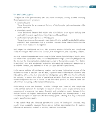 169Wills – Financial Oversight of Intelligence Services
EIGHT
6.4 TYPES OF AUDITS
The types of audits performed by SAIs vary from country to country, but the following
three types are nearly universal:
Financial audits
These determine the accuracy and fairness of the financial statements prepared by
public agencies.
Compliance audits
These determine whether the income and expenditures of an agency comply with
applicable laws and regulations, including annual budget laws.
Performance or value-for-money (VFM) audits
These determine whether agencies have been effective and efficient in fulfilling their
mandates and objectives—that is, whether taxpayers have received value for the
public funds invested in the agency.
With regard to intelligence services, SAIs primarily conduct financial and compliance
audits focusing on internal financial controls, risk management, and accounting systems.
Because SAIs cannot review each and every financial transaction made by an agency, most
use a risk-based approach to assess the validity of their findings. Specifically, they evaluate
the risk that the financial statements being presented to them are inaccurate. They do this
by assessing, inter alia, an agency’s accounting and reporting procedures, weaknesses in
its internal controls, and weaknesses in the SAI’s own detection procedures.
Performance auditing of intelligence services can be very challenging because of the
reasons discussed in Section 2 of this tool, especially the uncertainty of outcomes and
intangibility of benefits that characterize intelligence work. SAIs may find it difficult,
for instance, to assess the value of operational activities (such as agent running and
surveillance) whose success or failure can be difficult to quantify. As a result, some SAIs
refrain from evaluating performance in these areas.
Performance audits can however, produce findings that financial and compliance
audits cannot. Consider, for example, the case of a major capital project or large-scale
procurement programme that passes financial and compliance muster because it has
been accounted for properly and complies with all applicable laws and regulations. It may
nevertheless represent poor value for the money spent—a failing that may be revealed
only by a performance audit.
To the extent that SAIs conduct performance audits of intelligence services, they
usually focus on specific issues or themes across multiple agencies (see Box 8)—such as
information technology systems or security clearance procedures.
 