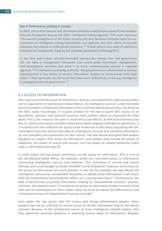 170 Overseeing Intelligence Services: A Toolkit
6.5 ACCESS TO INFORMATION
SAIs need unrestricted access to information, both as a prerequisite for high-quality audits
and as a guarantor of operational independence. An intelligence service’s understandable
desire to protect confidential information from unauthorized disclosure does not diminish
the SAI’s need. Accordingly, it is good practice for the law to grant SAIs access to all
documents, persons, and physical locations that auditors deem to necessary for their
work. This is, for instance, the case in South Africa (see Box 9), as well as in Germany (see
Box 7), where such access includes information about ongoing intelligence operations. It
is essential but not sufficient for access to be enshrined in the law(s) regulating the SAI.
Lawmakers must also ensure that laws on intelligence services and classified information
do not contradict such provisions on SAIs’ access. The law should also grant SAIs powers
designed to support their access to information. Such powers may include the power of
subpoena, the power of search and seizure, and the power to compel testimony under
oath or affirmation (see Box 9).
In some states, the law places restrictions on SAI access to information. This is true of
the UK National Audit Office, for example, which has restricted access to information
concerning intelligence sources and methods. This restriction is narrow and clearly
defined, and is not thought to hinder the NAO’s work. Elsewhere, however, restrictions on
SAI access to information are much broader. In the US, for example, the law affords the
intelligence community considerable discretion to decide what information it will share
with the Government Accountability Office, on a case-by-case basis.45
Furthermore, the
GAO is barred from accessing information relating to “unvouchered accounts” sources,
methods, and covert actions.46
Limitations on access to information hinder the work of the
GAO and its counterparts in other states; they can serve to reduce the effectiveness and
comprehensiveness of independent financial oversight.
Even when the law grants SAIs full access and strong enforcement powers, these
powers may not be sufficient to ensure access to all the information that an SAI deems
relevant. Because of the confidential nature of many intelligence-related matters, SAIs
face significant practical obstacles in accessing certain types of information. Notably,
Box 8: Performance auditing in Canada
In 2004, the Auditor General (AG) of Canada conducted a performance audit of the Canadian
Security Intelligence Service and other intelligence-related agencies. This audit examined
“the overall management of the Public Security and Anti-Terrorism initiative [and] the co-
ordination of intelligence among departments and agencies and their ability to provide
adequate information to enforcement personnel.”39
It took place in the wake of significant
antiterrorism investments made by the Canadian government following 9/11.
In the final audit report, the AG concluded, among other things, that “the government
did not have a management framework that would guide investment, management,
and development decisions and allow it to direct complementary actions in separate
agencies.”40
Furthermore, according to the AG, “the government as a whole failed to achieve
improvements in the ability of security information systems to communicate with each
other.”41
More generally, the AG found that there were “deficiencies in the way intelligence
is managed across the government.”42
 