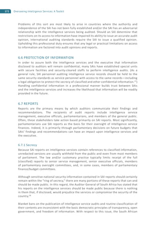172 Overseeing Intelligence Services: A Toolkit
Problems of this sort are most likely to arise in countries where the authority and
independence of the SAI has not been fully established and/or the SAI has an adversarial
relationship with the intelligence services being audited. Should an SAI determine that
restrictions on its access to information have impaired its ability to issue an accurate audit
opinion, international auditing standards require the SAI to issue a qualified opinion.
Upholding this professional duty ensures that any legal or practical limitations on access
to information are factored into audit opinions and reports.
6.6 PROTECTION OF INFORMATION
In order to assure both the intelligence services and the executive that information
disclosed to auditors will remain confidential, many SAIs have established special units
with secure facilities and security-cleared staffs to perform intelligence audits. (As a
general rule, SAI personnel auditing intelligence service records should be held to the
same security standards as service personnel with access to the same records—including
a legal obligation to protect the secrecy of classified and other confidential information.47
)
Handling confidential information in a professional manner builds trust between SAIs
and the intelligence services and increases the likelihood that information will be readily
provided in the future.
6.7 REPORTS
Reports are the primary means by which auditors communicate their findings and
recommendations. The recipients of audit reports include intelligence service
management, executive officials, parliamentarians, and members of the general public.
Often, these stakeholders take action based primarily on SAI reports. Most significantly,
parliamentarians use SAI reports as the basis for their oversight of intelligence service
finances. Indeed, it is primarily through parliamentary decisions on future budgets that
SAIs’ findings and recommendations can have an impact upon intelligence services and
the executive.
6.7.1 Secrecy
Because SAI reports on intelligence services contain references to classified information,
unredacted versions are usually withheld from the public and even from most members
of parliament. The law and/or customary practice typically limits receipt of the full
(classified) reports to senior service management, senior executive officials, members
of parliamentary oversight committees, and, in some cases, members of parliamentary
finance/budget committees.
Although sensitive national security information contained in SAI reports should certainly
remain within the “ring of secrecy,” there are many portions of these reports that can and
should be made public. In this regard, the Auditor General of South Africa has stated that
his reports on the intelligence services should be made public because there is nothing
in them that, if disclosed, would prejudice the services or compromise the security of the
country.48
Blanket bans on the publication of intelligence service audits and routine classification of
their contents are inconsistent with the basic democratic principles of transparency, open
government, and freedom of information. With respect to this issue, the South African
 