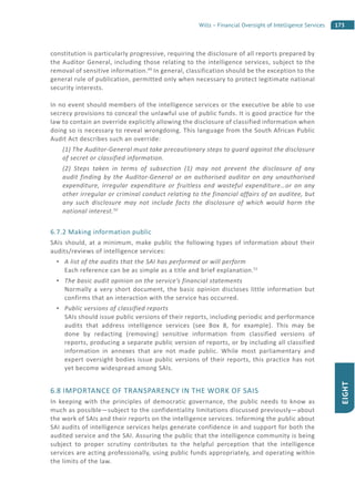 173Wills – Financial Oversight of Intelligence Services
EIGHT
constitution is particularly progressive, requiring the disclosure of all reports prepared by
the Auditor General, including those relating to the intelligence services, subject to the
removal of sensitive information.49
In general, classification should be the exception to the
general rule of publication, permitted only when necessary to protect legitimate national
security interests.
In no event should members of the intelligence services or the executive be able to use
secrecy provisions to conceal the unlawful use of public funds. It is good practice for the
law to contain an override explicitly allowing the disclosure of classified information when
doing so is necessary to reveal wrongdoing. This language from the South African Public
Audit Act describes such an override:
(1) The Auditor-General must take precautionary steps to guard against the disclosure
of secret or classified information.
(2) Steps taken in terms of subsection (1) may not prevent the disclosure of any
audit finding by the Auditor-General or an authorised auditor on any unauthorised
expenditure, irregular expenditure or fruitless and wasteful expenditure…or on any
other irregular or criminal conduct relating to the financial affairs of an auditee, but
any such disclosure may not include facts the disclosure of which would harm the
national interest.50
6.7.2 Making information public
SAIs should, at a minimum, make public the following types of information about their
audits/reviews of intelligence services:
A list of the audits that the SAI has performed or will perform
Each reference can be as simple as a title and brief explanation.51
The basic audit opinion on the service’s financial statements
Normally a very short document, the basic opinion discloses little information but
confirms that an interaction with the service has occurred.
Public versions of classified reports
SAIs should issue public versions of their reports, including periodic and performance
audits that address intelligence services (see Box 8, for example). This may be
done by redacting (removing) sensitive information from classified versions of
reports, producing a separate public version of reports, or by including all classified
information in annexes that are not made public. While most parliamentary and
expert oversight bodies issue public versions of their reports, this practice has not
yet become widespread among SAIs.
6.8 IMPORTANCE OF TRANSPARENCY IN THE WORK OF SAIS
In keeping with the principles of democratic governance, the public needs to know as
much as possible—subject to the confidentiality limitations discussed previously—about
the work of SAIs and their reports on the intelligence services. Informing the public about
SAI audits of intelligence services helps generate confidence in and support for both the
audited service and the SAI. Assuring the public that the intelligence community is being
subject to proper scrutiny contributes to the helpful perception that the intelligence
services are acting professionally, using public funds appropriately, and operating within
the limits of the law.
 