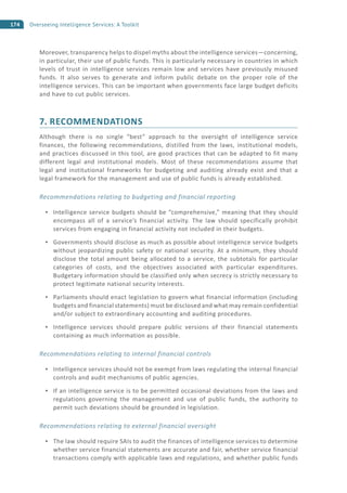 174 Overseeing Intelligence Services: A Toolkit
Moreover, transparency helps to dispel myths about the intelligence services—concerning,
in particular, their use of public funds. This is particularly necessary in countries in which
levels of trust in intelligence services remain low and services have previously misused
funds. It also serves to generate and inform public debate on the proper role of the
intelligence services. This can be important when governments face large budget deficits
and have to cut public services.
7. RECOMMENDATIONS
Although there is no single “best” approach to the oversight of intelligence service
finances, the following recommendations, distilled from the laws, institutional models,
and practices discussed in this tool, are good practices that can be adapted to fit many
different legal and institutional models. Most of these recommendations assume that
legal and institutional frameworks for budgeting and auditing already exist and that a
legal framework for the management and use of public funds is already established.
Recommendations relating to budgeting and financial reporting
Intelligence service budgets should be “comprehensive,” meaning that they should
encompass all of a service’s financial activity. The law should specifically prohibit
services from engaging in financial activity not included in their budgets.
Governments should disclose as much as possible about intelligence service budgets
without jeopardizing public safety or national security. At a minimum, they should
disclose the total amount being allocated to a service, the subtotals for particular
categories of costs, and the objectives associated with particular expenditures.
Budgetary information should be classified only when secrecy is strictly necessary to
protect legitimate national security interests.
Parliaments should enact legislation to govern what financial information (including
budgets and financial statements) must be disclosed and what may remain confidential
and/or subject to extraordinary accounting and auditing procedures.
Intelligence services should prepare public versions of their financial statements
containing as much information as possible.
Recommendations relating to internal financial controls
Intelligence services should not be exempt from laws regulating the internal financial
controls and audit mechanisms of public agencies.
If an intelligence service is to be permitted occasional deviations from the laws and
regulations governing the management and use of public funds, the authority to
permit such deviations should be grounded in legislation.
Recommendations relating to external financial oversight
The law should require SAIs to audit the finances of intelligence services to determine
whether service financial statements are accurate and fair, whether service financial
transactions comply with applicable laws and regulations, and whether public funds
 