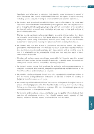 175Wills – Financial Oversight of Intelligence Services
EIGHT
have been used effectively in a manner that provides value for money. In pursuit of
these objectives, SAIs should be empowered to audit all aspects of service activity,
including special accounts relating to covert or otherwise sensitive operations.
Parliaments and SAIs should subject intelligence service finances to the same level
of scrutiny applied to the finances of other public agencies. This scrutiny should take
place throughout the budget cycle, beginning with full examination of the classified
sections of budget proposals and concluding with ex post review and auditing of
service financial records.
The law should grant external oversight bodies access to all information they deem
necessary for the completion of their work, whether that information is held by the
intelligence service being audited or by another public body. Such access should be
supported by appropriate investigative powers sufficient to compel disclosure.
Parliaments and SAIs with access to confidential information should take steps to
protect that information from unauthorized disclosure. Such measures should ensure
that the information is made available only to personnel with a need to know it,
that it is physically and technologically secure, and that sanctions exist to deter
unauthorized disclosure.
Members of parliamentary committees responsible for financial oversight should
have sufficient human and technological resources to enable them to understand
intelligence service finances and conduct meaningful scrutiny.
Parliaments should ensure that SAIs have the authority and resources necessary to
complete their work. Furthermore, they should promote the implementation of SAI
recommendations by the intelligence services.
Parliaments should ensure that proper links exist among external oversight bodies so
that the results of ex post reviews and audits can be used to inform the scrutiny of
budget proposals in subsequent years.
Parliamentary committees responsible for financial oversight of intelligence services
should actively engage with SAIs. This should include: reviewing their reports, holding
follow-up meetings, and taking steps to ensure SAIs have the adequate powers and
resources to audit to intelligence services.
Parliaments and SAIs have a responsibility to keep the public informed about their
oversight of intelligence services. They should prepare public versions of their
findings and make periodic reports to the public on their activities.
 