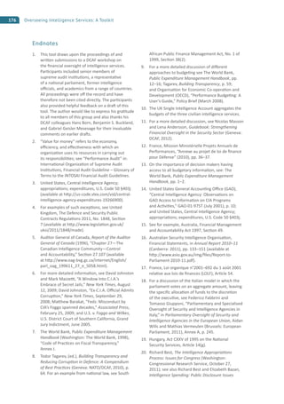 176 Overseeing Intelligence Services: A Toolkit
Endnotes
1. This tool draws upon the proceedings of and
wri en submissions to a DCAF workshop on
the ﬁnancial oversight of intelligence services.
Par cipants included senior members of
supreme audit ins tu ons, a representa ve
of a na onal parliament, former intelligence
o cials, and academics from a range of countries.
All proceedings were o the record and have
therefore not been cited directly. The par cipants
also provided helpful feedback on a dra of this
tool. The author would like to express his gra tude
to all members of this group and also thanks his
DCAF colleagues Hans Born, Benjamin S. Buckland,
and Gabriel Geisler Mesevage for their invaluable
comments on earlier dra s.
2. “Value for money” refers to the economy,
e ciency, and e ec veness with which an
organiza on uses its resources in carrying out
its responsibili es; see “Performance Audit” in:
Interna onal Organiza on of Supreme Audit
Ins tu ons, Financial Audit Guideline – Glossary of
Terms to the INTOSAI Financial Audit Guidelines.
3. United States, Central Intelligence Agency;
appropria ons; expenditures, U.S. Code 50 §403j
(available at h p://us-code.vlex.com/vid/central-
intelligence-agency-expenditures-19266900).
4. For examples of such excep ons, see United
Kingdom, The Defence and Security Public
Contracts Regula ons 2011, No. 1848, Sec on
7 (available at h p://www.legisla on.gov.uk/
uksi/2011/1848/made).
5. Auditor General of Canada, Report of the Auditor
General of Canada (1996), “Chapter 27—The
Canadian Intelligence Community—Control
and Accountability,” Sec on 27.107 (available
at h p://www.oag-bvg.gc.ca/internet/English/
parl_oag_199611_27_e_5058.html).
6. For more detailed informa on, see David Johnston
and Mark Mazze , “A Window Into C.I.A.’s
Embrace of Secret Jails,” New York Times, August
12, 2009; David Johnston, “Ex-C.I.A. O cial Admits
Corrup on,” New York Times, September 29,
2008; Ma hew Barakat, “Feds: Misconduct by
CIA’s Foggo spanned decades,” Associated Press,
February 25, 2009; and U.S. v. Foggo and Wilkes,
U.S. District Court of Southern California, Grand
Jury Indictment, June 2005.
7. The World Bank, Public Expenditure Management
Handbook (Washington: The World Bank, 1998),
“Code of Prac ces on Fiscal Transparency,”
Annex J.
8. Todor Tagarev, (ed.), Building Transparency and
Reducing Corrup on in Defence: A Compendium
of Best Prac ces (Geneva: NATO/DCAF, 2010), p.
64. For an example from na onal law, see South
African Public Finance Management Act, No. 1 of
1999, Sec on 38(2).
9. For a more detailed discussion of di erent
approaches to budge ng see The World Bank,
Public Expenditure Management Handbook, pp.
12–16; Tagarev, Building Transparency, p. 59;
and Organisa on for Economic Co-opera on and
Development (OECD), “Performance Budge ng: A
User’s Guide,” Policy Brief (March 2008).
10. The UK Single Intelligence Account aggregates the
budgets of the three civilian intelligence services.
11. For a more detailed discussion, see Nicolas Masson
and Lena Andersson, Guidebook: Strengthening
Financial Oversight in the Security Sector (Geneva:
DCAF, 2012).
12. France, Mission Ministérielle Projets Annuels de
Performances, “Annexe au projet de loi de ﬁnance
pour Défense” (2010), pp. 36–37.
13. On the importance of decision makers having
access to all budgetary informa on, see: The
World Bank, Public Expenditure Management
Handbook, pp. 1–2.
14. United States General Accoun ng O ce (GAO),
“Central Intelligence Agency: Observa ons on
GAO Access to Informa on on CIA Programs
and Ac vi es,” GAO-01-975T (July 2001), p. 10;
and United States, Central Intelligence Agency;
appropria ons; expenditures, U.S. Code 50 §403j.
15. See for example, Australia, Financial Management
and Accountability Act 1997, Sec on 49.
16. Australian Security Intelligence Organisa on,
Financial Statements, in Annual Report 2010–11
(Canberra: 2011), pp. 133–151 (available at
h p://www.asio.gov.au/img/ﬁles/Report-to-
Parliament-2010-11.pdf).
17. France, Loi organique n°2001–692 du 1 août 2001
rela ve aux lois de ﬁnances (LOLF), Ar cle 54.
18. For a discussion of the Italian model in which the
parliament votes on an aggregate amount, leaving
the speciﬁc alloca on of funds to the discre on
of the execu ve, see Federico Fabbrini and
Tomasso Giupponi, “Parliamentary and Specialised
Oversight of Security and Intelligence Agencies in
Italy,” in Parliamentary Oversight of Security and
Intelligence Agencies in the European Union, Aidan
Wills and Mathias Vermeulen (Brussels: European
Parliament, 2011), Annex A, p. 245.
19. Hungary, Act CXXV of 1995 on the Na onal
Security Services, Ar cle 14(g).
20. Richard Best, The Intelligence Appropria ons
Process: Issues for Congress (Washington:
Congressional Research Service, October 27,
2011); see also Richard Best and Elizabeth Bazan,
Intelligence Spending: Public Disclosure Issues
 