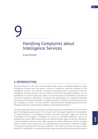 181
NINE
1. INTRODUCTION
This tool focuses on the role that oversight bodies play in handling complaints about
intelligence services from the public, as well as complaints raised by members of the
intelligence services. The need for a complaint-handling system is particularly acute for
intelligence services because they are “often trusted with exceptional powers, such as
surveillance or security clearance, which, if used incorrectly or mistakenly, carry the risk
of serious injustice to individuals.”1
However, the justification for a complaint-handling
system goes well beyond remedies for rights breaches. Complaint-handling mechanisms
for intelligence services “can also bolster accountability by highlighting administrative
failings and lessons to be learned, leading to improved performance.”2
For these and other reasons, complaint-handling systems are considered to be an essential
part of intelligence governance. In this respect, the UN special rapporteur’s compilation
of “good practices” on intelligence services and their oversight3
urges the existence
of procedures for bringing a “complaint to a court or oversight institution, such as an
ombudsman, human rights commissioner or national human rights institution” whenever
a person believes that his or her rights have been violated. Moreover, victims of illegal
actions should “have recourse to an institution that can provide an effective remedy,
including full reparation for the harm suffered.”4
This right to redress for human rights
violations is grounded in international human rights law, which also requires that persons
Handling Complaints about
Intelligence Services
9
Craig Forcese
 