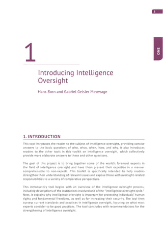 3
ONE
1. INTRODUCTION
This tool introduces the reader to the subject of intelligence oversight, providing concise
answers to the basic questions of who, what, when, how, and why. It also introduces
readers to the other tools in this toolkit on intelligence oversight, which collectively
provide more elaborate answers to these and other questions.
The goal of this project is to bring together some of the world’s foremost experts in
the field of intelligence oversight and have them present their expertise in a manner
comprehensible to non-experts. This toolkit is specifically intended to help readers
strengthen their understanding of relevant issues and expose those with oversight-related
responsibilities to a variety of comparative perspectives.
This introductory tool begins with an overview of the intelligence oversight process,
including descriptions of the institutions involved and of the “intelligence oversight cycle.”
Next, it explains why intelligence oversight is important for protecting individuals’ human
rights and fundamental freedoms, as well as for increasing their security. The tool then
surveys current standards and practices in intelligence oversight, focusing on what most
experts consider to be good practices. The tool concludes with recommendations for the
strengthening of intelligence oversight.
Introducing Intelligence
Oversight
1
Hans Born and Gabriel Geisler Mesevage
 