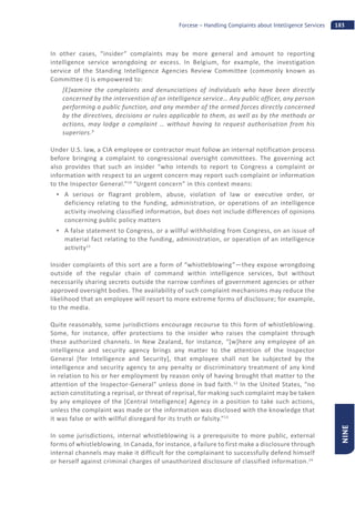 183Forcese – Handling Complaints about Intelligence Services
NINE
In other cases, “insider” complaints may be more general and amount to reporting
intelligence service wrongdoing or excess. In Belgium, for example, the investigation
service of the Standing Intelligence Agencies Review Committee (commonly known as
Committee I) is empowered to:
[E]xamine the complaints and denunciations of individuals who have been directly
concerned by the intervention of an intelligence service… Any public officer, any person
performing a public function, and any member of the armed forces directly concerned
by the directives, decisions or rules applicable to them, as well as by the methods or
actions, may lodge a complaint … without having to request authorisation from his
superiors.9
Under U.S. law, a CIA employee or contractor must follow an internal notification process
before bringing a complaint to congressional oversight committees. The governing act
also provides that such an insider “who intends to report to Congress a complaint or
information with respect to an urgent concern may report such complaint or information
to the Inspector General.”10
“Urgent concern” in this context means:
A serious or flagrant problem, abuse, violation of law or executive order, or
deficiency relating to the funding, administration, or operations of an intelligence
activity involving classified information, but does not include differences of opinions
concerning public policy matters
A false statement to Congress, or a willful withholding from Congress, on an issue of
material fact relating to the funding, administration, or operation of an intelligence
activity11
Insider complaints of this sort are a form of “whistleblowing”—they expose wrongdoing
outside of the regular chain of command within intelligence services, but without
necessarily sharing secrets outside the narrow confines of government agencies or other
approved oversight bodies. The availability of such complaint mechanisms may reduce the
likelihood that an employee will resort to more extreme forms of disclosure; for example,
to the media.
Quite reasonably, some jurisdictions encourage recourse to this form of whistleblowing.
Some, for instance, offer protections to the insider who raises the complaint through
these authorized channels. In New Zealand, for instance, “[w]here any employee of an
intelligence and security agency brings any matter to the attention of the Inspector
General [for Intelligence and Security], that employee shall not be subjected by the
intelligence and security agency to any penalty or discriminatory treatment of any kind
in relation to his or her employment by reason only of having brought that matter to the
attention of the Inspector-General” unless done in bad faith.12
In the United States, “no
action constituting a reprisal, or threat of reprisal, for making such complaint may be taken
by any employee of the [Central Intelligence] Agency in a position to take such actions,
unless the complaint was made or the information was disclosed with the knowledge that
it was false or with willful disregard for its truth or falsity.”13
In some jurisdictions, internal whistleblowing is a prerequisite to more public, external
forms of whistleblowing. In Canada, for instance, a failure to first make a disclosure through
internal channels may make it difficult for the complainant to successfully defend himself
or herself against criminal charges of unauthorized disclosure of classified information.14
 