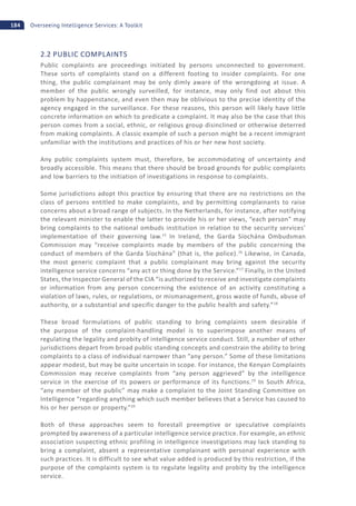 184 Overseeing Intelligence Services: A Toolkit
2.2 PUBLIC COMPLAINTS
Public complaints are proceedings initiated by persons unconnected to government.
These sorts of complaints stand on a different footing to insider complaints. For one
thing, the public complainant may be only dimly aware of the wrongdoing at issue. A
member of the public wrongly surveilled, for instance, may only find out about this
problem by happenstance, and even then may be oblivious to the precise identity of the
agency engaged in the surveillance. For these reasons, this person will likely have little
concrete information on which to predicate a complaint. It may also be the case that this
person comes from a social, ethnic, or religious group disinclined or otherwise deterred
from making complaints. A classic example of such a person might be a recent immigrant
unfamiliar with the institutions and practices of his or her new host society.
Any public complaints system must, therefore, be accommodating of uncertainty and
broadly accessible. This means that there should be broad grounds for public complaints
and low barriers to the initiation of investigations in response to complaints.
Some jurisdictions adopt this practice by ensuring that there are no restrictions on the
class of persons entitled to make complaints, and by permitting complainants to raise
concerns about a broad range of subjects. In the Netherlands, for instance, after notifying
the relevant minister to enable the latter to provide his or her views, “each person” may
bring complaints to the national ombuds institution in relation to the security services’
implementation of their governing law.15
In Ireland, the Garda Síochána Ombudsman
Commission may “receive complaints made by members of the public concerning the
conduct of members of the Garda Síochána” (that is, the police).16
Likewise, in Canada,
the most generic complaint that a public complainant may bring against the security
intelligence service concerns “any act or thing done by the Service.”17
Finally, in the United
States, the Inspector General of the CIA “is authorized to receive and investigate complaints
or information from any person concerning the existence of an activity constituting a
violation of laws, rules, or regulations, or mismanagement, gross waste of funds, abuse of
authority, or a substantial and specific danger to the public health and safety.”18
These broad formulations of public standing to bring complaints seem desirable if
the purpose of the complaint-handling model is to superimpose another means of
regulating the legality and probity of intelligence service conduct. Still, a number of other
jurisdictions depart from broad public standing concepts and constrain the ability to bring
complaints to a class of individual narrower than “any person.” Some of these limitations
appear modest, but may be quite uncertain in scope. For instance, the Kenyan Complaints
Commission may receive complaints from “any person aggrieved” by the intelligence
service in the exercise of its powers or performance of its functions.19
In South Africa,
“any member of the public” may make a complaint to the Joint Standing Committee on
Intelligence “regarding anything which such member believes that a Service has caused to
his or her person or property.”20
Both of these approaches seem to forestall preemptive or speculative complaints
prompted by awareness of a particular intelligence service practice. For example, an ethnic
association suspecting ethnic profiling in intelligence investigations may lack standing to
bring a complaint, absent a representative complainant with personal experience with
such practices. It is difficult to see what value added is produced by this restriction, if the
purpose of the complaints system is to regulate legality and probity by the intelligence
service.
 