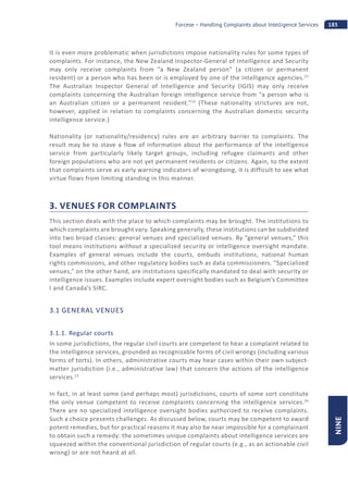 185Forcese – Handling Complaints about Intelligence Services
NINE
It is even more problematic when jurisdictions impose nationality rules for some types of
complaints. For instance, the New Zealand Inspector-General of Intelligence and Security
may only receive complaints from “a New Zealand person” (a citizen or permanent
resident) or a person who has been or is employed by one of the intelligence agencies.21
The Australian Inspector General of Intelligence and Security (IGIS) may only receive
complaints concerning the Australian foreign intelligence service from “a person who is
an Australian citizen or a permanent resident.”22
(These nationality strictures are not,
however, applied in relation to complaints concerning the Australian domestic security
intelligence service.)
Nationality (or nationality/residency) rules are an arbitrary barrier to complaints. The
result may be to stave a flow of information about the performance of the intelligence
service from particularly likely target groups, including refugee claimants and other
foreign populations who are not yet permanent residents or citizens. Again, to the extent
that complaints serve as early warning indicators of wrongdoing, it is difficult to see what
virtue flows from limiting standing in this manner.
3. VENUES FOR COMPLAINTS
This section deals with the place to which complaints may be brought. The institutions to
which complaints are brought vary. Speaking generally, these institutions can be subdivided
into two broad classes: general venues and specialized venues. By “general venues,” this
tool means institutions without a specialized security or intelligence oversight mandate.
Examples of general venues include the courts, ombuds institutions, national human
rights commissions, and other regulatory bodies such as data commissioners. “Specialized
venues,” on the other hand, are institutions specifically mandated to deal with security or
intelligence issues. Examples include expert oversight bodies such as Belgium’s Committee
I and Canada’s SIRC.
3.1 GENERAL VENUES
3.1.1. Regular courts
In some jurisdictions, the regular civil courts are competent to hear a complaint related to
the intelligence services, grounded as recognizable forms of civil wrongs (including various
forms of torts). In others, administrative courts may hear cases within their own subject-
matter jurisdiction (i.e., administrative law) that concern the actions of the intelligence
services.23
In fact, in at least some (and perhaps most) jurisdictions, courts of some sort constitute
the only venue competent to receive complaints concerning the intelligence services.24
There are no specialized intelligence oversight bodies authorized to receive complaints.
Such a choice presents challenges. As discussed below, courts may be competent to award
potent remedies, but for practical reasons it may also be near impossible for a complainant
to obtain such a remedy: the sometimes unique complaints about intelligence services are
squeezed within the conventional jurisdiction of regular courts (e.g., as an actionable civil
wrong) or are not heard at all.
 
