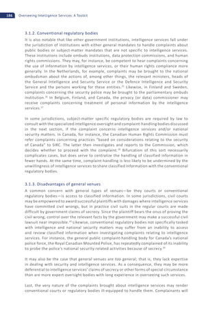 186 Overseeing Intelligence Services: A Toolkit
3.1.2. Conventional regulatory bodies
It is also notable that like other government institutions, intelligence services fall under
the jurisdiction of institutions with either general mandates to handle complaints about
public bodies or subject-matter mandates that are not specific to intelligence services.
These institutions include ombuds institutions, data protection commissions, and human
rights commissions. They may, for instance, be competent to hear complaints concerning
the use of information by intelligence services, or their human rights compliance more
generally. In the Netherlands, for example, complaints may be brought to the national
ombudsman about the actions of, among other things, the relevant ministers, heads of
the General Intelligence and Security Service or the Defence Intelligence and Security
Service and the persons working for these entities.25
Likewise, in Finland and Sweden,
complaints concerning the security police may be brought to the parliamentary ombuds
institution.26
In Belgium, Finland, and Canada, the privacy (or data) commissioner may
receive complaints concerning treatment of personal information by the intelligence
services.27
In some jurisdictions, subject-matter specific regulatory bodies are required by law to
consult with the specialized intelligence oversight and complaint-handling bodies discussed
in the next section, if the complaint concerns intelligence services and/or national
security matters. In Canada, for instance, the Canadian Human Rights Commission must
refer complaints concerning practices “based on considerations relating to the security
of Canada” to SIRC. The latter then investigates and reports to the Commission, which
decides whether to proceed with the complaint.28
Bifurcation of this sort necessarily
complicates cases, but does serve to centralize the handling of classified information in
fewer hands. At the same time, complaint handling is less likely to be undermined by the
unwillingness of intelligence services to share classified information with the conventional
regulatory bodies.
3.1.3. Disadvantages of general venues
A common concern with general types of venues—be they courts or conventional
regulatory bodies—is access to classified information. In some jurisdictions, civil courts
may be empowered to award successful plaintiffs with damages where intelligence services
have committed civil wrongs, but in practice civil suits in the regular courts are made
difficult by government claims of secrecy. Since the plaintiff bears the onus of proving the
civil wrong, control over the relevant facts by the government may make a successful civil
lawsuit near impossible.29
Likewise, conventional regulatory bodies not specifically tasked
with intelligence and national security matters may suffer from an inability to access
and review classified information when investigating complaints relating to intelligence
services. For instance, the general public complaint-handling body for Canada’s national
police force, the Royal Canadian Mounted Police, has repeatedly complained of its inability
to probe the police’s national security-related activities because of secrecy.30
It may also be the case that general venues are too general; that is, they lack expertise
in dealing with security and intelligence services. As a consequence, they may be more
deferential to intelligence services’ claims of secrecy or other forms of special circumstance
than are more expert oversight bodies with long experience in overseeing such services.
Last, the very nature of the complaints brought about intelligence services may render
conventional courts or regulatory bodies ill-equipped to handle them. Complainants will
 