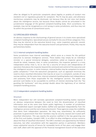 187Forcese – Handling Complaints about Intelligence Services
NINE
often be obliged to fit particular complaints about legality or probity of conduct into
standard civil or regulatory grounds for complaint. The fit may be poor, and otherwise
meritorious complaints may be dismissed, not because they do not raise real doubts
about the intelligence service, but because those doubts cannot be articulated in the
jurisdictional language of the general complaint-handling body. Illicit surveillance, for
example, may not be recognized as a civil wrong in some jurisdictions, and thus may not
lie within the purview of conventional courts.
3.2 SPECIALIZED VENUES
An obvious response to the shortcomings of general venues is to create more specialized
complaint-handling fora. Specialized venues normally fit into one of three categories: first,
they may be internal to the executive branch (e.g., some inspectors general); second,
they may be independent from the executive branch and parliament; finally, they may be
parliamentary bodies.
3.2.1 Internal complaint-handling bodies
Some jurisdictions have internal watchdogs, which serve as a means for the political
executive to oversee intelligence services. These bodies may simply be an individual
minister or a special ministerial delegate, sometimes called an inspector general. It
should be noted, however, that, in some jurisdictions, the inspector general is a truly
independent entity—that is, he or she has a security of tenure and independence of
operation that places the inspector beyond the command and control of the executive and
the intelligence services. In some instances, internal bodies may be competent to receive
public complaints.31
From the executive’s perspective, such an approach minimizes the
need to share classified information that may be at issue in a complaint, outside of very
narrow confines. At the same time, internal complaint-handling bodies lack independence
and autonomy from those responsible for the intelligence services. The public may
perceive such bodies to be susceptible to conflicts of interest stemming from the “fox
guarding the henhouse,” and may prompt doubts about the legitimacy of an internal
complaint-handling process.
3.2.2 Independent complaint-handling bodies
Structure
More independent but still narrowly specialized complaint-handling bodies represent
an obvious compromise between the need to limit the dissemination of classified
information and at the same time foster public legitimacy. A number of jurisdictions
have established expert oversight bodies staffed and operated independently from the
intelligence services and the rest of executive branch. These agencies enjoy the credibility
that stems from independent operation. Yet they may, nevertheless, be sufficiently
proximate to government that their members may be security cleared and trusted with
classified information. This was exactly the practice codified in the law governing one
of the first such bodies, Canada’s SIRC, in an effort to allay intelligence service concerns
about the flow of classified information. The SIRC’s members are appointed by the federal
executive, but after consultation with the opposition parties in parliament. Members
enjoy substantial security of tenure for renewable terms of five years and engage their
own staff, albeit with the approval of the financial management branch of the executive
 