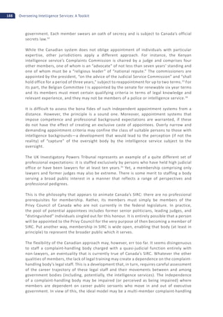 188 Overseeing Intelligence Services: A Toolkit
government. Each member swears an oath of secrecy and is subject to Canada’s official
secrets law.32
While the Canadian system does not oblige appointment of individuals with particular
expertise, other jurisdictions apply a different approach. For instance, the Kenyan
intelligence service’s Complaints Commission is chaired by a judge and comprises four
other members, one of whom is an “advocate” of not less than seven years’ standing and
one of whom must be a “religious leader” of “national repute.” The commissioners are
appointed by the president, “on the advice of the Judicial Service Commission” and “shall
hold office for a period of three years,” subject to reappointment for up to two terms.33
For
its part, the Belgian Committee I is appointed by the senate for renewable six year terms
and its members must meet certain qualifying criteria in terms of legal knowledge and
relevant experience, and they may not be members of a police or intelligence service.34
It is difficult to assess the bona fides of such independent appointment systems from a
distance. However, the principle is a sound one. Moreover, appointment systems that
impose competence and professional background expectations are warranted, if these
do not have the effect of creating an exclusive caste of appointees. Overly narrow and
demanding appointment criteria may confine the class of suitable persons to those with
intelligence backgrounds—a development that would lead to the perception (if not the
reality) of “capture” of the oversight body by the intelligence service subject to the
oversight.
The UK Investigatory Powers Tribunal represents an example of a quite different set of
professional expectations: it is staffed exclusively by persons who have held high judicial
office or have been lawyers for at least ten years.35
Yet, a membership comprising only
lawyers and former judges may also be extreme. There is some merit to staffing a body
serving a broad public interest in a manner that reflects a range of perspectives and
professional pedigrees.
This is the philosophy that appears to animate Canada’s SIRC: there are no professional
prerequisites for membership. Rather, its members must simply be members of the
Privy Council of Canada who are not currently in the federal legislature. In practice,
the pool of potential appointees includes former senior politicians, leading judges, and
“distinguished” individuals singled out for this honour. It is entirely possible that a person
will be appointed to the Privy Council for the very purpose of then becoming a member of
SIRC. Put another way, membership in SIRC is wide open, enabling that body (at least in
principle) to represent the broader public which it serves.
The flexibility of the Canadian approach may, however, err too far. It seems disingenuous
to staff a complaint-handling body charged with a quasi-judicial function entirely with
non-lawyers, an eventuality that is currently true of Canada’s SIRC. Whatever the other
qualities of members, the lack of legal training may create a dependence on the complaint-
handling body’s legal staff. This is a development that, in turn, requires careful assessment
of the career trajectory of these legal staff and their movements between and among
government bodies (including, potentially, the intelligence services). The independence
of a complaint-handling body may be impaired (or perceived as being impaired) where
members are dependent on career public servants who move in and out of executive
government. In view of this, the ideal model may be a multi-member complaint-handling
 