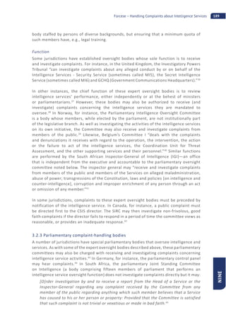 189Forcese – Handling Complaints about Intelligence Services
NINE
body staffed by persons of diverse backgrounds, but ensuring that a minimum quota of
such members have, e.g., legal training.
Function
Some jurisdictions have established oversight bodies whose sole function is to receive
and investigate complaints. For instance, in the United Kingdom, the Investigatory Powers
Tribunal “can investigate complaints about any alleged conduct by or on behalf of the
Intelligence Services - Security Service (sometimes called MI5), the Secret Intelligence
Service (sometimes called MI6) and GCHQ (Government Communications Headquarters).”36
In other instances, the chief function of these expert oversight bodies is to review
intelligence services’ performance, either independently or at the behest of ministers
or parliamentarians.37
However, these bodies may also be authorized to receive (and
investigate) complaints concerning the intelligence services they are mandated to
oversee.38
In Norway, for instance, the Parliamentary Intelligence Oversight Committee
is a body whose members, while elected by the parliament, are not institutionally part
of the legislative branch. As well as investigating the activities of the intelligence services
on its own initiative, the Committee may also receive and investigate complaints from
members of the public.39
Likewise, Belgium’s Committee I “deals with the complaints
and denunciations it receives with regard to the operation, the intervention, the action
or the failure to act of the intelligence services, the Coordination Unit for Threat
Assessment, and the other supporting services and their personnel.”40
Similar functions
are performed by the South African Inspector-General of Intelligence (IGI)—an office
that is independent from the executive and accountable to the parliamentary oversight
committee noted below. The inspector general may “receive and investigate complaints
from members of the public and members of the Services on alleged maladministration,
abuse of power; transgressions of the Constitution, laws and policies [on intelligence and
counter-intelligence], corruption and improper enrichment of any person through an act
or omission of any member.”41
In some jurisdictions, complaints to these expert oversight bodies must be preceded by
notification of the intelligence service. In Canada, for instance, a public complaint must
be directed first to the CSIS director. The SIRC may then investigate non-frivolous, good
faith complaints if the director fails to respond in a period of time the committee views as
reasonable, or provides an inadequate response.42
3.2.3 Parliamentary complaint-handling bodies
A number of jurisdictions have special parliamentary bodies that oversee intelligence and
services. As with some of the expert oversight bodies described above, these parliamentary
committees may also be charged with receiving and investigating complaints concerning
intelligence service activities.43
In Germany, for instance, the parliamentary control panel
may hear complaints.44
In South Africa, the parliamentary Joint Standing Committee
on Intelligence (a body comprising fifteen members of parliament that performs an
intelligence service oversight function) does not investigate complaints directly but it may:
[O]rder investigation by and to receive a report from the Head of a Service or the
Inspector-General regarding any complaint received by the Committee from any
member of the public regarding anything which such member believes that a Service
has caused to his or her person or property: Provided that the Committee is satisfied
that such complaint is not trivial or vexatious or made in bad faith.45
 