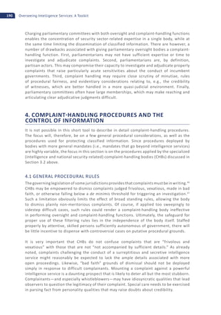 190 Overseeing Intelligence Services: A Toolkit
Charging parliamentary committees with both oversight and complaint-handling functions
enables the concentration of security sector-related expertise in a single body, while at
the same time limiting the dissemination of classified information. There are however, a
number of drawbacks associated with giving parliamentary oversight bodies a complaint-
handling function. First, parliamentarians may not have sufficient expertise or time to
investigate and adjudicate complaints. Second, parliamentarians are, by definition,
partisan actors. This may compromise their capacity to investigate and adjudicate properly
complaints that raise particularly acute sensitivities about the conduct of incumbent
governments. Third, complaint handling may require close scrutiny of minutiae, rules
of procedural fairness, and evidentiary considerations relating to, e.g., the credibility
of witnesses, which are better handled in a more quasi-judicial environment. Finally,
parliamentary committees often have large memberships, which may make reaching and
articulating clear adjudicative judgments difficult.
4. COMPLAINT HANDLING PROCEDURES AND THE
CONTROL OF INFORMATION
It is not possible in this short tool to describe in detail complaint-handling procedures.
The focus will, therefore, be on a few general procedural considerations, as well as the
procedures used for protecting classified information. Since procedures deployed by
bodies with more general mandates (i.e., mandates that go beyond intelligence services)
are highly variable, the focus in this section is on the procedures applied by the specialized
(intelligence and national security-related) complaint-handling bodies (CHBs) discussed in
Section 3.2 above.
4.1 GENERAL PROCEDURAL RULES
The governing legislation of some jurisdictions provides that complaints must be in writing.46
CHBs may be empowered to dismiss complaints judged frivolous, vexatious, made in bad
faith, or otherwise falling below a de minimis threshold for triggering an investigation.47
Such a limitation obviously limits the effect of broad standing rules, allowing the body
to dismiss plainly non-meritorious complaints. Of course, if applied too sweepingly to
sidestep difficult cases, such rules could render a complaint-handling body ineffective
in performing oversight and complaint-handling functions. Ultimately, the safeguard for
proper use of these filtering rules lies in the independence of the body itself. Staffed
properly by attentive, skilled persons sufficiently autonomous of government, there will
be little incentive to dispense with controversial cases on putative procedural grounds.
It is very important that CHBs do not confuse complaints that are “frivolous and
vexatious” with those that are not “not accompanied by sufficient details.” As already
noted, complaints challenging the conduct of a surreptitious and secretive intelligence
service might reasonably be expected to lack the ample details associated with more
open proceedings. Likewise, “bad faith” grounds of dismissal should not be deployed
simply in response to difficult complainants. Mounting a complaint against a powerful
intelligence service is a daunting prospect that is likely to deter all but the most stubborn.
Complainants—and especially whistleblowers—may have idiosyncratic qualities that lead
observers to question the legitimacy of their complaint. Special care needs to be exercised
in parsing fact from personality qualities that may raise doubts about credibility.
 