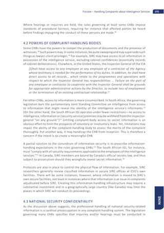 191Forcese – Handling Complaints about Intelligence Services
NINE
Where hearings or inquiries are held, the rules governing at least some CHBs impose
standards of procedural fairness, requiring for instance that affected parties be heard
before findings impugning the conduct of these persons are made.48
4.2 POWERS OF COMPLAINT HANDLING BODIES
Some CHBs have the powers to compel the production of documents and the presence of
witnesses.49
Such powers may, in some instances, be quite sweeping and may supersede such
things as lawyer-client privileges.50
For example, SIRC may have access to all information in
possession of the intelligence service, excluding cabinet confidences (essentially records
of cabinet deliberations). Elsewhere, in the United States, the Inspector General of the CIA
[S]hall have access to any employee or any employee of a contractor of the Agency
whose testimony is needed for the performance of his duties. In addition, he shall have
direct access to all records… which relate to the programmes and operations with
respect to which the Inspector General has responsibilities ... Failure on the part of
any employee or contractor to cooperate with the Inspector General shall be grounds
for appropriate administrative actions by the Director, to include loss of employment
or the termination of an existing contractual relationship.51
For other CHBs, access to information is more circumscribed. In South Africa, the governing
legislation bars the parliamentary Joint Standing Committee on Intelligence from access
to information that might reveal the identity of the intelligence service’s informants.52
(On the other hand, the South African IGI operates under fewer restrictions—no access to
intelligence, information or [security service] premises may be withheld from the inspector-
general “on any ground.”)53
Limiting complaint-body access to secret information is an
obvious effort to limit the prospects of voluntary or involuntary leaks. Yet, limitations may
impair the ability of the complaint-handling body to assess the merits of the complaint
thoroughly. Put another way, it may handicap the CHB from inception. This is therefore a
concern if the intent is to create a meaningful CHB.
A partial solution to the conundrum of information security is to prescribe information-
handling expectations in the rules governing CHBs.54
The South African IGI, for instance,
must “comply with all security requirements applicable to the employees of the intelligence
services.”55
In Canada, SIRC members are bound by Canada’s official secrets law, and thus
subject to prosecution should they wrongfully reveal secret information.56
Protocols are also in place to control the physical flow of information. For example, SIRC
researchers generally review classified information in secure SIRC offices at CSIS’s own
facilities. There will be some instances, however, where information is moved to SIRC’s
own secure facilities, not least in instances where that information is at issue in complaints
adjudicated before SIRC. Creating this information-handling infrastructure may require a
substantial investment and in a geographically large country (like Canada) may limit the
places in which SIRC will conduct its proceedings.
4.3 NATIONAL SECURITY CONFIDENTIALITY
As the discussion above suggests, the professional handling of national security-related
information is a cardinal preoccupation in any complaint-handling system. The legislation
governing many CHBs specifies that inquiries and/or hearings must be conducted in
 