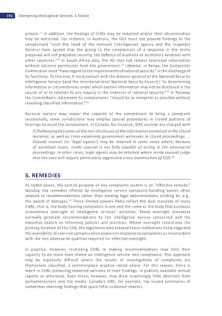192 Overseeing Intelligence Services: A Toolkit
private.57
In addition, the findings of CHBs may be redacted and/or their dissemination
may be restricted. For instance, in Australia, the IGIS must not provide findings to the
complainant “until the head of the relevant [intelligence] agency and the Inspector
General have agreed that the giving to the complainant of a response in the terms
proposed will not prejudice security, the defence of Australia or Australia’s relations with
other countries.”58
In South Africa also, the IGI may not release restricted information
without advance permission from the government.59
Likewise, in Kenya, the Complaints
Commission must “have regard to the requirements of national security” in the discharge of
its functions. To this end, it must consult with the director-general of the National Security
Intelligence Service (and the ministerial-level National Security Council) “in determining
information or circumstances under which certain information may not be disclosed in the
course of or in relation to any inquiry in the interests of national security.”60
In Norway,
the Committee’s statements to complainants “should be as complete as possible without
revealing classified information.”61
Because secrecy may impair the capacity of the complainant to bring a complaint
successfully, some jurisdictions may employ special procedures in closed portions of
hearings to assist the complainant. In Canada, for instance, SIRC counsel are charged with
[C]hallenging decisions on the non-disclosure of the information contained in the closed
material, as well as cross-examining government witnesses in closed proceedings. …
Outside counsel (or ‘legal agents’) may be retained in some cases where, because
of workload issues, inside counsel is not fully capable of acting in the adversarial
proceedings. In other cases, legal agents may be retained where inside counsel judge
that the case will require particularly aggressive cross-examination of CSIS.62
5. REMEDIES
As noted above, the central purpose of any complaints system is an “effective remedy.”
Notably, the remedies offered by intelligence service complaint-handling bodies often
amount to recommendations rather than binding legal determinations relating to, e.g.,
the award of damages.63
These limited powers likely reflect the dual mandate of many
CHBs; that is, the body hearing complaints is one and the same as the body that conducts
autonomous oversight of intelligence services’ activities. These oversight processes
normally generate recommendations to the intelligence service concerned and the
executive branch on reforming policies and practices. Where oversight constitutes the
primary function of the CHB, the legislators who created these institutions likely regarded
the availability of coercive compensation powers in response to complaints as inconsistent
with the less adversarial qualities required for effective oversight.
In practice, however, restricting CHBs to making recommendations may limit their
capacity to do more than shame an intelligence service into compliance. This approach
may be especially difficult where the results of investigations of complaints are
themselves classified, a commonplace practice noted above. For this reason, there is
merit in CHBs producing redacted versions of their findings, in publicly available annual
reports or otherwise. Even these, however, may draw surprisingly little attention from
parliamentarians and the media. Canada’s SIRC, for example, has issued summaries of
sometimes damning findings that spark little sustained interest.
 