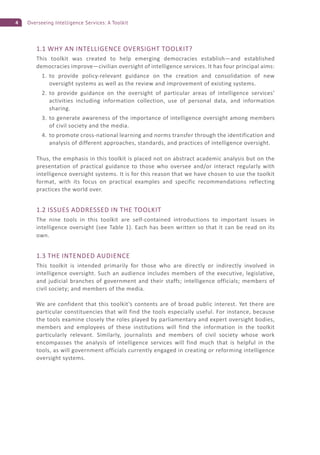 4 Overseeing Intelligence Services: A Toolkit
1.1 WHY AN INTELLIGENCE OVERSIGHT TOOLKIT?
This toolkit was created to help emerging democracies establish—and established
democracies improve—civilian oversight of intelligence services. It has four principal aims:
1. to provide policy-relevant guidance on the creation and consolidation of new
oversight systems as well as the review and improvement of existing systems.
2. to provide guidance on the oversight of particular areas of intelligence services’
activities including information collection, use of personal data, and information
sharing.
3. to generate awareness of the importance of intelligence oversight among members
of civil society and the media.
4. to promote cross-national learning and norms transfer through the identification and
analysis of different approaches, standards, and practices of intelligence oversight.
Thus, the emphasis in this toolkit is placed not on abstract academic analysis but on the
presentation of practical guidance to those who oversee and/or interact regularly with
intelligence oversight systems. It is for this reason that we have chosen to use the toolkit
format, with its focus on practical examples and specific recommendations reflecting
practices the world over.
1.2 ISSUES ADDRESSED IN THE TOOLKIT
The nine tools in this toolkit are self-contained introductions to important issues in
intelligence oversight (see Table 1). Each has been written so that it can be read on its
own.
1.3 THE INTENDED AUDIENCE
This toolkit is intended primarily for those who are directly or indirectly involved in
intelligence oversight. Such an audience includes members of the executive, legislative,
and judicial branches of government and their staffs; intelligence officials; members of
civil society; and members of the media.
We are confident that this toolkit’s contents are of broad public interest. Yet there are
particular constituencies that will find the tools especially useful. For instance, because
the tools examine closely the roles played by parliamentary and expert oversight bodies,
members and employees of these institutions will find the information in the toolkit
particularly relevant. Similarly, journalists and members of civil society whose work
encompasses the analysis of intelligence services will find much that is helpful in the
tools, as will government officials currently engaged in creating or reforming intelligence
oversight systems.
 