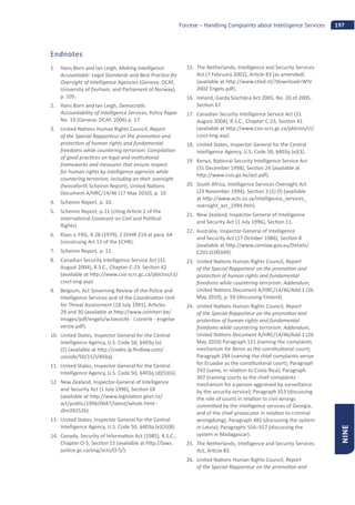 197Forcese – Handling Complaints about Intelligence Services
NINE
Endnotes
1. Hans Born and Ian Leigh, Making Intelligence
Accountable: Legal Standards and Best Prac ce for
Oversight of Intelligence Agencies (Geneva: DCAF,
University of Durham, and Parliament of Norway),
p. 105.
2. Hans Born and Ian Leigh, Democra c
Accountability of Intelligence Services, Policy Paper
No. 19 (Geneva: DCAF, 2006) p. 17.
3. United Na ons Human Rights Council, Report
of the Special Rapporteur on the promo on and
protec on of human rights and fundamental
freedoms while countering terrorism: Compila on
of good prac ces on legal and ins tu onal
frameworks and measures that ensure respect
for human rights by intelligence agencies while
countering terrorism, including on their oversight
(henceforth Scheinin Report), United Na ons
Document A/HRC/14/46 (17 May 2010), p. 10.
4. Scheinin Report, p. 10.
5. Scheinin Report, p.11 (ci ng Ar cle 2 of the
Interna onal Covenant on Civil and Poli cal
Rights).
6. Klass v. FRG, A 28 (1979), 2 EHHR 214 at para. 64
(construing Art 13 of the ECHR).
7. Scheinin Report, p. 11.
8. Canadian Security Intelligence Service Act (31
August 2004), R.S.C., Chapter C-23, Sec on 42
(available at h p://www.csis-scrs.gc.ca/pblctns/ct/
cssct-eng.asp).
9. Belgium, Act Governing Review of the Police and
Intelligence Services and of the Coordina on Unit
for Threat Assessment (18 July 1991), Ar cles
28 and 30 (available at h p://www.comiteri.be/
images/pdf/engels/w.toezicht - l.contrle - engelse
versie.pdf).
10. United States, Inspector General for the Central
Intelligence Agency, U.S. Code 50, §403q (e)
(2) (available at h p://codes.lp.ﬁndlaw.com/
uscode/50/15/I/403q).
11. United States, Inspector General for the Central
Intelligence Agency, U.S. Code 50, §403q (d)(5)(G).
12. New Zealand, Inspector-General of Intelligence
and Security Act (1 July 1996), Sec on 18
(available at h p://www.legisla on.govt.nz/
act/public/1996/0047/latest/whole.html -
dlm392526).
13. United States, Inspector General for the Central
Intelligence Agency, U.S. Code 50, §403q (e)(3)(B).
14. Canada, Security of Informa on Act (1985), R.S.C.,
Chapter O-5, Sec on 15 (available at h p://laws.
jus ce.gc.ca/eng/acts/O-5/).
15. The Netherlands, Intelligence and Security Services
Act (7 February 2002), Ar cle 83 (as amended)
(available at h p://www.c vd.nl/?download=WIV
2002 Engels.pdf).
16. Ireland, Garda Síochána Act 2005, No. 20 of 2005,
Sec on 67.
17. Canadian Security Intelligence Service Act (31
August 2004), R.S.C., Chapter C-23, Sec on 41
(available at h p://www.csis-scrs.gc.ca/pblctns/ct/
cssct-eng.asp).
18. United States, Inspector General for the Central
Intelligence Agency, U.S. Code 50, §403q (e)(3).
19. Kenya, Na onal Security Intelligence Service Act
(31 December 1998), Sec on 24 (available at
h p://www.nsis.go.ke/act.pdf).
20. South Africa, Intelligence Services Oversight Act
(23 November 1994), Sec on 3 (1) (f) (available
at h p://www.acts.co.za/intelligence_services_
oversight_act_1994.htm).
21. New Zealand, Inspector-General of Intelligence
and Security Act (1 July 1996), Sec on 11.
22. Australia, Inspector-General of Intelligence
and Security Act (17 October 1986), Sec on 8
(available at h p://www.comlaw.gov.au/Details/
C2011C00349).
23. United Na ons Human Rights Council, Report
of the Special Rapporteur on the promo on and
protec on of human rights and fundamental
freedoms while countering terrorism: Addendum,
United Na ons Document A/HRC/14/46/Add.1 (26
May 2010), p. 50 (discussing Finland).
24. United Na ons Human Rights Council, Report
of the Special Rapporteur on the promo on and
protec on of human rights and fundamental
freedoms while countering terrorism: Addendum,
United Na ons Document A/HRC/14/46/Add.1 (26
May 2010) Paragraph 121 (naming the complaints
mechanism for Benin as the cons tu onal court);
Paragraph 294 (naming the chief complaints venue
for Ecuador as the cons tu onal court); Paragraph
243 (same, in rela on to Costa Rica); Paragraph
307 (naming courts as the chief complaints
mechanism for a person aggrieved by surveillance
by the security service); Paragraph 353 (discussing
the role of courts in rela on to civil wrongs
commi ed by the intelligence services of Georgia,
and of the chief prosecutor in rela on to criminal
wrongdoing), Paragraph 482 (discussing the system
in Latvia); Paragraphs 556–557 (discussing the
system in Madagascar).
25. The Netherlands, Intelligence and Security Services
Act, Ar cle 83.
26. United Na ons Human Rights Council, Report
of the Special Rapporteur on the promo on and
 
