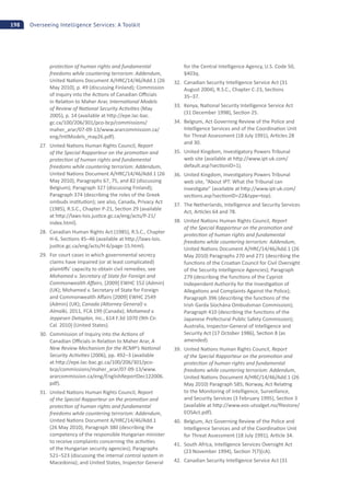 198 Overseeing Intelligence Services: A Toolkit
protec on of human rights and fundamental
freedoms while countering terrorism: Addendum,
United Na ons Document A/HRC/14/46/Add.1 (26
May 2010), p. 49 (discussing Finland); Commission
of Inquiry into the Ac ons of Canadian O cials
in Rela on to Maher Arar, Interna onal Models
of Review of Na onal Security Ac vi es (May
2005), p. 14 (available at h p://epe.lac-bac.
gc.ca/100/206/301/pco-bcp/commissions/
maher_arar/07-09-13/www.ararcommission.ca/
eng/IntlModels_may26.pdf).
27. United Na ons Human Rights Council, Report
of the Special Rapporteur on the promo on and
protec on of human rights and fundamental
freedoms while countering terrorism: Addendum,
United Na ons Document A/HRC/14/46/Add.1 (26
May 2010), Paragraphs 67, 75, and 82 (discussing
Belgium); Paragraph 327 (discussing Finland);
Paragraph 374 (describing the roles of the Greek
ombuds ins tu on); see also, Canada, Privacy Act
(1985), R.S.C., Chapter P-21, Sec on 29 (available
at h p://laws-lois.jus ce.gc.ca/eng/acts/P-21/
index.html).
28. Canadian Human Rights Act (1985), R.S.C., Chapter
H-6, Sec ons 45–46 (available at h p://laws-lois.
jus ce.gc.ca/eng/acts/H-6/page-15.html).
29. For court cases in which governmental secrecy
claims have impaired (or at least complicated)
plain s’ capacity to obtain civil remedies, see
Mohamed v. Secretary of State for Foreign and
Commonwealth A airs, [2009] EWHC 152 (Admin)
(UK); Mohamed v. Secretary of State for Foreign
and Commonwealth A airs [2009] EWHC 2549
(Admin) (UK); Canada (A orney General) v.
Almalki, 2011, FCA 199 (Canada); Mohamed v.
Jeppesen Dataplan, Inc., 614 F.3d 1070 (9th Cir.
Cal. 2010) (United States).
30. Commission of Inquiry into the Ac ons of
Canadian O cials in Rela on to Maher Arar, A
New Review Mechanism for the RCMP’s Na onal
Security Ac vi es (2006), pp. 492–3 (available
at h p://epe.lac-bac.gc.ca/100/206/301/pco-
bcp/commissions/maher_arar/07-09-13/www.
ararcommission.ca/eng/EnglishReportDec122006.
pdf).
31. United Na ons Human Rights Council, Report
of the Special Rapporteur on the promo on and
protec on of human rights and fundamental
freedoms while countering terrorism: Addendum,
United Na ons Document A/HRC/14/46/Add.1
(26 May 2010), Paragraph 380 (describing the
competency of the responsible Hungarian minister
to receive complaints concerning the ac vi es
of the Hungarian security agencies); Paragraphs
521–523 (discussing the internal control system in
Macedonia); and United States, Inspector General
for the Central Intelligence Agency, U.S. Code 50,
§403q.
32. Canadian Security Intelligence Service Act (31
August 2004), R.S.C., Chapter C-23, Sec ons
35–37.
33. Kenya, Na onal Security Intelligence Service Act
(31 December 1998), Sec on 25.
34. Belgium, Act Governing Review of the Police and
Intelligence Services and of the Coordina on Unit
for Threat Assessment (18 July 1991), Ar cles 28
and 30.
35. United Kingdom, Inves gatory Powers Tribunal
web site (available at h p://www.ipt-uk.com/
default.asp?sec onID=1).
36. United Kingdom, Inves gatory Powers Tribunal
web site, “About IPT: What the Tribunal can
inves gate” (available at h p://www.ipt-uk.com/
sec ons.asp?sec onID=22&type=top).
37. The Netherlands, Intelligence and Security Services
Act, Ar cles 64 and 78.
38. United Na ons Human Rights Council, Report
of the Special Rapporteur on the promo on and
protec on of human rights and fundamental
freedoms while countering terrorism: Addendum,
United Na ons Document A/HRC/14/46/Add.1 (26
May 2010) Paragraphs 270 and 271 (describing the
func ons of the Croa an Council for Civil Oversight
of the Security Intelligence Agencies); Paragraph
279 (describing the func ons of the Cypriot
Independent Authority for the Inves ga on of
Allega ons and Complaints Against the Police);
Paragraph 396 (describing the func ons of the
Irish Garda Síochána Ombudsman Commission);
Paragraph 410 (describing the func ons of the
Japanese Prefectural Public Safety Commission);
Australia, Inspector-General of Intelligence and
Security Act (17 October 1986), Sec on 8 (as
amended).
39. United Na ons Human Rights Council, Report
of the Special Rapporteur on the promo on and
protec on of human rights and fundamental
freedoms while countering terrorism: Addendum,
United Na ons Document A/HRC/14/46/Add.1 (26
May 2010) Paragraph 585; Norway, Act Rela ng
to the Monitoring of Intelligence, Surveillance,
and Security Services (3 February 1995), Sec on 3
(available at h p://www.eos-utvalget.no/ﬁlestore/
EOSAct.pdf).
40. Belgium, Act Governing Review of the Police and
Intelligence Services and of the Coordina on Unit
for Threat Assessment (18 July 1991), Ar cle 34.
41. South Africa, Intelligence Services Oversight Act
(23 November 1994), Sec on 7(7)(cA).
42. Canadian Security Intelligence Service Act (31
 