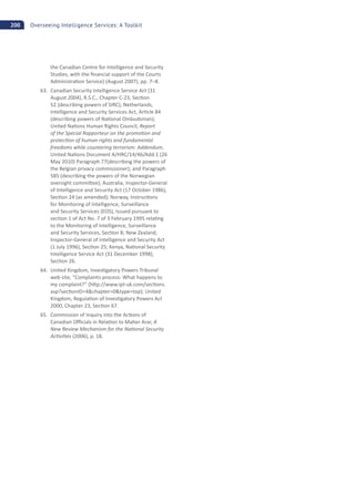 200 Overseeing Intelligence Services: A Toolkit
the Canadian Centre for Intelligence and Security
Studies, with the ﬁnancial support of the Courts
Administra on Service) (August 2007), pp. 7–8.
63. Canadian Security Intelligence Service Act (31
August 2004), R.S.C., Chapter C-23, Sec on
52 (describing powers of SIRC); Netherlands,
Intelligence and Security Services Act, Ar cle 84
(describing powers of Na onal Ombudsman);
United Na ons Human Rights Council, Report
of the Special Rapporteur on the promo on and
protec on of human rights and fundamental
freedoms while countering terrorism: Addendum,
United Na ons Document A/HRC/14/46/Add.1 (26
May 2010) Paragraph 77(describing the powers of
the Belgian privacy commissioner); and Paragraph
585 (describing the powers of the Norwegian
oversight commi ee); Australia, Inspector-General
of Intelligence and Security Act (17 October 1986),
Sec on 24 (as amended); Norway, Instruc ons
for Monitoring of Intelligence, Surveillance
and Security Services (EOS), Issued pursuant to
sec on 1 of Act No. 7 of 3 February 1995 rela ng
to the Monitoring of Intelligence, Surveillance
and Security Services, Sec on 8; New Zealand,
Inspector-General of Intelligence and Security Act
(1 July 1996), Sec on 25; Kenya, Na onal Security
Intelligence Service Act (31 December 1998),
Sec on 26.
64. United Kingdom, Inves gatory Powers Tribunal
web site, “Complaints process: What happens to
my complaint?” (h p://www.ipt-uk.com/sec ons.
asp?sec onID=4&chapter=0&type=top); United
Kingdom, Regula on of Inves gatory Powers Act
2000, Chapter 23, Sec on 67.
65. Commission of Inquiry into the Ac ons of
Canadian O cials in Rela on to Maher Arar, A
New Review Mechanism for the Na onal Security
Ac vi es (2006), p. 18.
 