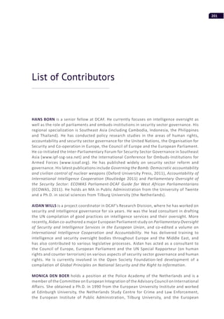 201
HANS BORN is a senior fellow at DCAF. He currently focuses on intelligence oversight as
well as the role of parliaments and ombuds-institutions in security sector governance. His
regional specialization is Southeast Asia (including Cambodia, Indonesia, the Philippines
and Thailand). He has conducted policy research studies in the areas of human rights,
accountability and security sector governance for the United Nations, the Organisation for
Security and Co-operation in Europe, the Council of Europe and the European Parliament.
He co-initiated the Inter-Parliamentary Forum for Security Sector Governance in Southeast
Asia (www.ipf-ssg-sea.net) and the International Conference for Ombuds-Institutions for
Armed Forces (www.icoaf.org). He has published widely on security sector reform and
governance. His latest publications include Governing the Bomb: Democratic accountability
and civilian control of nuclear weapons (Oxford University Press, 2011), Accountability of
International Intelligence Cooperation (Routledge 2011) and Parliamentary Oversight of
the Security Sector: ECOWAS Parliament-DCAF Guide for West African Parliamentarians
(ECOWAS, 2011). He holds an MA in Public Administration from the University of Twente
and a Ph.D. in social sciences from Tilburg University (the Netherlands).
AIDAN WILLS is a project coordinator in DCAF’s Research Division, where he has worked on
security and intelligence governance for six years. He was the lead consultant in drafting
the UN compilation of good practices on intelligence services and their oversight. More
recently, Aidan co-authored a major European Parliament study on Parliamentary Oversight
of Security and Intelligence Services in the European Union, and co-edited a volume on
International Intelligence Cooperation and Accountability. He has delivered training to
intelligence and security oversight bodies throughout Europe and the Middle East, and
has also contributed to various legislative processes. Aidan has acted as a consultant to
the Council of Europe, European Parliament and the UN Special Rapporteur (on human
rights and counter terrorism) on various aspects of security sector governance and human
rights. He is currently involved in the Open Society Foundation-led development of a
compilation of Global Principles on National Security and the Right to Information.
MONICA DEN BOER holds a position at the Police Academy of the Netherlands and is a
member of the Committee on European Integration of the Advisory Council on International
Affairs. She obtained a Ph.D. in 1990 from the European University Institute and worked
at Edinburgh University, the Netherlands Study Centre for Crime and Law Enforcement,
the European Institute of Public Administration, Tilburg University, and the European
List of Contributors
 