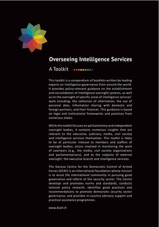 This toolkit is a compendium of booklets written by leading
experts on intelligence governance from around the world.
It provides policy-relevant guidance on the establishment
and consolidation of intelligence oversight systems, as well
as on the oversight of specific areas of intelligence services’
work including: the collection of information, the use of
personal data, information sharing with domestic and
foreign partners, and their finances. This guidance is based
on legal and institutional frameworks and practices from
numerous states.
While the toolkit focuses on parliamentary and independent
oversight bodies, it contains numerous insights that are
relevant to the executive, judiciary, media, civil society
and intelligence services themselves. This toolkit is likely
to be of particular interest to members and staffers of
oversight bodies; actors involved in monitoring the work
of overseers (e.g., the media, civil society organisations
and parliamentarians); and to the subjects of external
oversight: the executive branch and intelligence services.
The Geneva Centre for the Democratic Control of Armed
Forces (DCAF) is an international foundation whose mission
is to assist the international community in pursuing good
governance and reform of the security sector. The Centre
develops and promotes norms and standards, conducts
tailored policy research, identifies good practices and
recommendations to promote democratic security sector
governance, and provides in-country advisory support and
practical assistance programmes.
www.dcaf.ch
Overseeing Intelligence Services
A Toolkit
 