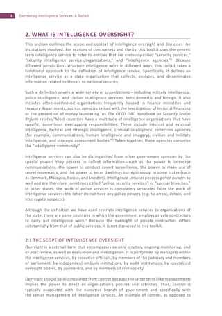6 Overseeing Intelligence Services: A Toolkit
2. WHAT IS INTELLIGENCE OVERSIGHT?
This section outlines the scope and context of intelligence oversight and discusses the
institutions involved. For reasons of conciseness and clarity, this toolkit uses the generic
term intelligence service to refer to entities that are variously called “security services,”
“security intelligence services/organizations,” and “intelligence agencies.”1
Because
different jurisdictions structure intelligence work in different ways, this toolkit takes a
functional approach to the definition of intelligence service. Specifically, it defines an
intelligence service as a state organization that collects, analyzes, and disseminates
information related to threats to national security.
Such a definition covers a wide variety of organizations—including military intelligence,
police intelligence, and civilian intelligence services, both domestic and foreign. It also
includes often-overlooked organizations frequently housed in finance ministries and
treasury departments, such as agencies tasked with the investigation of terrorist financing
or the prevention of money laundering. As The OECD DAC Handbook on Security Sector
Reform relates,“Most countries have a multitude of intelligence organisations that have
specific, sometimes overlapping responsibilities. These include internal and external
intelligence, tactical and strategic intelligence, criminal intelligence, collection agencies
(for example, communications, human intelligence and imagery), civilian and military
intelligence, and strategic assessment bodies.”2
Taken together, these agencies comprise
the “intelligence community.”
Intelligence services can also be distinguished from other government agencies by the
special powers they possess to collect information—such as the power to intercept
communications, the power to conduct covert surveillance, the power to make use of
secret informants, and the power to enter dwellings surreptitiously. In some states (such
as Denmark, Malaysia, Russia, and Sweden), intelligence services possess police powers as
well and are therefore sometimes called “police security services” or “special branches.”
In other states, the work of police services is completely separated from the work of
intelligence services: the latter do not have any police powers (e.g. to arrest, detain, and
interrogate suspects).
Although the definition we have used restricts intelligence services to organizations of
the state, there are some countries in which the government employs private contractors
to carry out intelligence work.3
Because the oversight of private contractors differs
substantially from that of public services, it is not discussed in this toolkit.
2.1 THE SCOPE OF INTELLIGENCE OVERSIGHT
Oversight is a catchall term that encompasses ex ante scrutiny, ongoing monitoring, and
ex post review, as well as evaluation and investigation. It is performed by managers within
the intelligence services, by executive officials, by members of the judiciary and members
of parliament, by independent ombuds institutions, by audit institutions, by specialized
oversight bodies, by journalists, and by members of civil society.
Oversight should be distinguished from control because the latter term (like management)
implies the power to direct an organization’s policies and activities. Thus, control is
typically associated with the executive branch of government and specifically with
the senior management of intelligence services. An example of control, as opposed to
 