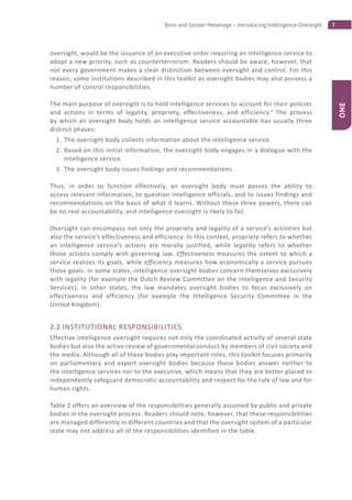 7Born and Geisler Mesevage – Introducing Intelligence Oversight
ONE
oversight, would be the issuance of an executive order requiring an intelligence service to
adopt a new priority, such as counterterrorism. Readers should be aware, however, that
not every government makes a clear distinction between oversight and control. For this
reason, some institutions described in this toolkit as oversight bodies may also possess a
number of control responsibilities.
The main purpose of oversight is to hold intelligence services to account for their policies
and actions in terms of legality, propriety, effectiveness, and efficiency.4
The process
by which an oversight body holds an intelligence service accountable has usually three
distinct phases:
1. The oversight body collects information about the intelligence service.
2. Based on this initial information, the oversight body engages in a dialogue with the
intelligence service.
3. The oversight body issues findings and recommendations.
Thus, in order to function effectively, an oversight body must posses the ability to
access relevant information, to question intelligence officials, and to issues findings and
recommendations on the basis of what it learns. Without these three powers, there can
be no real accountability, and intelligence oversight is likely to fail.
Oversight can encompass not only the propriety and legality of a service’s activities but
also the service’s effectiveness and efficiency. In this context, propriety refers to whether
an intelligence service’s actions are morally justified, while legality refers to whether
those actions comply with governing law. Effectiveness measures the extent to which a
service realizes its goals, while efficiency measures how economically a service pursues
those goals. In some states, intelligence oversight bodies concern themselves exclusively
with legality (for example the Dutch Review Committee on the Intelligence and Security
Services); in other states, the law mandates oversight bodies to focus exclusively on
effectiveness and efficiency (for example the Intelligence Security Committee in the
United Kingdom).
2.2 INSTITUTIONAL RESPONSIBILITIES
Effective intelligence oversight requires not only the coordinated activity of several state
bodies but also the active review of governmental conduct by members of civil society and
the media. Although all of these bodies play important roles, this toolkit focuses primarily
on parliamentary and expert oversight bodies because these bodies answer neither to
the intelligence services nor to the executive, which means that they are better placed to
independently safeguard democratic accountability and respect for the rule of law and for
human rights.
Table 2 offers an overview of the responsibilities generally assumed by public and private
bodies in the oversight process. Readers should note, however, that these responsibilities
are managed differently in different countries and that the oversight system of a particular
state may not address all of the responsibilities identified in the table.
 