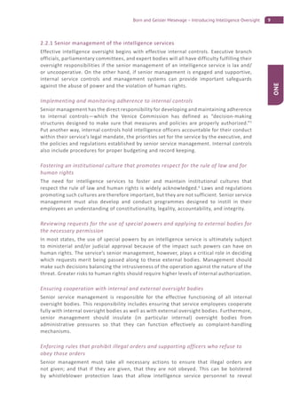 9Born and Geisler Mesevage – Introducing Intelligence Oversight
ONE
2.2.1 Senior management of the intelligence services
Effective intelligence oversight begins with effective internal controls. Executive branch
officials, parliamentary committees, and expert bodies will all have difficulty fulfilling their
oversight responsibilities if the senior management of an intelligence service is lax and/
or uncooperative. On the other hand, if senior management is engaged and supportive,
internal service controls and management systems can provide important safeguards
against the abuse of power and the violation of human rights.
Implementing and monitoring adherence to internal controls
Senior management has the direct responsibility for developing and maintaining adherence
to internal controls—which the Venice Commission has defined as “decision-making
structures designed to make sure that measures and policies are properly authorized.”5
Put another way, internal controls hold intelligence officers accountable for their conduct
within their service’s legal mandate, the priorities set for the service by the executive, and
the policies and regulations established by senior service management. Internal controls
also include procedures for proper budgeting and record keeping.
Fostering an institutional culture that promotes respect for the rule of law and for
human rights
The need for intelligence services to foster and maintain institutional cultures that
respect the rule of law and human rights is widely acknowledged.6
Laws and regulations
promoting such cultures are therefore important, but they are not sufficient. Senior service
management must also develop and conduct programmes designed to instill in their
employees an understanding of constitutionality, legality, accountability, and integrity.
Reviewing requests for the use of special powers and applying to external bodies for
the necessary permission
In most states, the use of special powers by an intelligence service is ultimately subject
to ministerial and/or judicial approval because of the impact such powers can have on
human rights. The service’s senior management, however, plays a critical role in deciding
which requests merit being passed along to these external bodies. Management should
make such decisions balancing the intrusiveness of the operation against the nature of the
threat. Greater risks to human rights should require higher levels of internal authorization.
Ensuring cooperation with internal and external oversight bodies
Senior service management is responsible for the effective functioning of all internal
oversight bodies. This responsibility includes ensuring that service employees cooperate
fully with internal oversight bodies as well as with external oversight bodies. Furthermore,
senior management should insulate (in particular internal) oversight bodies from
administrative pressures so that they can function effectively as complaint-handling
mechanisms.
Enforcing rules that prohibit illegal orders and supporting officers who refuse to
obey those orders
Senior management must take all necessary actions to ensure that illegal orders are
not given; and that if they are given, that they are not obeyed. This can be bolstered
by whistleblower protection laws that allow intelligence service personnel to reveal
 