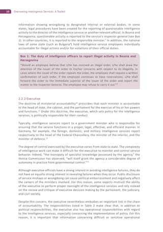 10 Overseeing Intelligence Services: A Toolkit
information showing wrongdoing to designated internal or external bodies. In some
states, legal procedures have been created for the reporting of questionable intelligence
activity to the director of the intelligence service or another relevant official. In Bosnia and
Herzegovina, questionable activity is reported to the service’s inspector general (see Box
1). In other countries, it is reported to the responsible minister.7
In addition, the national
laws of some state (such as Bulgaria8
) hold intelligence service employees individually
accountable for illegal actions and/or for violations of their official duties.
2.2.2 Executive
The doctrine of ministerial accountability10
prescribes that each minister is accountable
to the head of state, the cabinet, and the parliament for the exercise of his or her powers
and functions.11
Under this doctrine, the executive, which sets policy for the intelligence
services, is politically responsible for their conduct.
Typically, intelligence services report to a government minister who is responsible for
ensuring that the service functions in a proper, legal, effective, and efficient manner. In
Germany, for example, the foreign, domestic, and military intelligence services report
respectively to the head of the Federal Chancellery, the minister of the interior, and the
minister of defence.12
The degree of control exercised by the executive varies from state to state. The complexity
of intelligence work can make it difficult for the executive to monitor and control service
behavior. Indeed, “the monopoly of specialist knowledge possessed by the agency,” the
Venice Commission has observed, “will itself grant the agency a considerable degree of
autonomy in practice from governmental control.”13
Although executive officials have a strong interest in avoiding intelligence failures, they do
not have an equally strong interest in revealing failures when they occur. Public disclosure
of service mishaps or wrongdoing can cause political embarrassment and negatively affect
the careers of the ministers involved. For this reason, some experts mistrust the ability
of the executive to perform proper oversight of the intelligence services and rely instead
on the review and critique of executive decision making by the parliament, the judiciary,
and civil society.
Despite this concern, the executive nevertheless embodies an important link in the chain
of accountability. The responsibilities listed in Table 2 make clear that, in addition to
political responsibilities, the executive also has operational responsibilities with regard
to the intelligence services, especially concerning the implementation of policy. For this
reason, it is important that information concerning difficult or sensitive operational
Box 1: The duty of intelligence officers to report illegal activity in Bosnia and
Herzegovina
“Should an employee believe that s/he has received an illegal order, s/he shall draw the
attention of the issuer of the order to his/her concerns with respect to its illegality. In
cases where the issuer of the order repeats the order, the employee shall request a written
confirmation of such order. If the employee continues to have reservations, s/he shall
forward the order to the immediate superior of the issuer of the order and report the
matter to the Inspector General. The employee may refuse to carry it out.”9
 