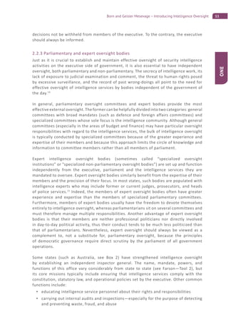11Born and Geisler Mesevage – Introducing Intelligence Oversight
ONE
decisions not be withheld from members of the executive. To the contrary, the executive
should always be informed.
2.2.3 Parliamentary and expert oversight bodies
Just as it is crucial to establish and maintain effective oversight of security intelligence
activities on the executive side of government, it is also essential to have independent
oversight, both parliamentary and non-parliamentary. The secrecy of intelligence work, its
lack of exposure to judicial examination and comment, the threat to human rights posed
by excessive surveillance, and the record of past wrong-doings all point to the need for
effective oversight of intelligence services by bodies independent of the government of
the day.14
In general, parliamentary oversight committees and expert bodies provide the most
effective external oversight. The former can be helpfully divided into two categories: general
committees with broad mandates (such as defence and foreign affairs committees) and
specialized committees whose sole focus is the intelligence community. Although general
committees (especially in the areas of budget and finance) may have particular oversight
responsibilities with regard to the intelligence services, the bulk of intelligence oversight
is typically conducted by specialized committees because of the greater experience and
expertise of their members and because this approach limits the circle of knowledge and
information to committee members rather than all members of parliament.
Expert intelligence oversight bodies (sometimes called “specialized oversight
institutions” or “specialized non-parliamentary oversight bodies”) are set up and function
independently from the executive, parliament and the intelligence services they are
mandated to oversee. Expert oversight bodies similarly benefit from the expertise of their
members and the precision of their focus. In most states, such bodies are populated with
intelligence experts who may include former or current judges, prosecutors, and heads
of police services.15
Indeed, the members of expert oversight bodies often have greater
experience and expertise than the members of specialized parliamentary committees.
Furthermore, members of expert bodies usually have the freedom to devote themselves
entirely to intelligence oversight, whereas parliamentarians sit on several committees and
must therefore manage multiple responsibilities. Another advantage of expert oversight
bodies is that their members are neither professional politicians nor directly involved
in day-to-day political activity, thus their conduct tends to be much less politicized than
that of parliamentarians. Nevertheless, expert oversight should always be viewed as a
complement to, not a substitute for, parliamentary oversight, because the principles
of democratic governance require direct scrutiny by the parliament of all government
operations.
Some states (such as Australia, see Box 2) have strengthened intelligence oversight
by establishing an independent inspector general. The name, mandate, powers, and
functions of this office vary considerably from state to state (see Farson—Tool 2), but
its core missions typically include ensuring that intelligence services comply with the
constitution, statutory law, and operational policies set by the executive. Other common
functions include:
educating intelligence service personnel about their rights and responsibilities
carrying out internal audits and inspections—especially for the purpose of detecting
and preventing waste, fraud, and abuse
 