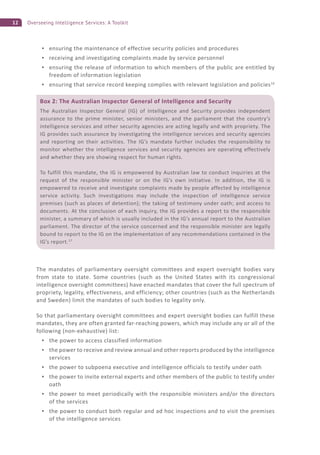 12 Overseeing Intelligence Services: A Toolkit
ensuring the maintenance of effective security policies and procedures
receiving and investigating complaints made by service personnel
ensuring the release of information to which members of the public are entitled by
freedom of information legislation
ensuring that service record keeping complies with relevant legislation and policies16
The mandates of parliamentary oversight committees and expert oversight bodies vary
from state to state. Some countries (such as the United States with its congressional
intelligence oversight committees) have enacted mandates that cover the full spectrum of
propriety, legality, effectiveness, and efficiency; other countries (such as the Netherlands
and Sweden) limit the mandates of such bodies to legality only.
So that parliamentary oversight committees and expert oversight bodies can fulfill these
mandates, they are often granted far-reaching powers, which may include any or all of the
following (non-exhaustive) list:
the power to access classified information
the power to receive and review annual and other reports produced by the intelligence
services
the power to subpoena executive and intelligence officials to testify under oath
the power to invite external experts and other members of the public to testify under
oath
the power to meet periodically with the responsible ministers and/or the directors
of the services
the power to conduct both regular and ad hoc inspections and to visit the premises
of the intelligence services
Box 2: The Australian Inspector General of Intelligence and Security
The Australian Inspector General (IG) of Intelligence and Security provides independent
assurance to the prime minister, senior ministers, and the parliament that the country’s
intelligence services and other security agencies are acting legally and with propriety. The
IG provides such assurance by investigating the intelligence services and security agencies
and reporting on their activities. The IG’s mandate further includes the responsibility to
monitor whether the intelligence services and security agencies are operating effectively
and whether they are showing respect for human rights.
To fulfill this mandate, the IG is empowered by Australian law to conduct inquiries at the
request of the responsible minister or on the IG’s own initiative. In addition, the IG is
empowered to receive and investigate complaints made by people affected by intelligence
service activity. Such investigations may include the inspection of intelligence service
premises (such as places of detention); the taking of testimony under oath; and access to
documents. At the conclusion of each inquiry, the IG provides a report to the responsible
minister, a summary of which is usually included in the IG’s annual report to the Australian
parliament. The director of the service concerned and the responsible minister are legally
bound to report to the IG on the implementation of any recommendations contained in the
IG’s report.17
 