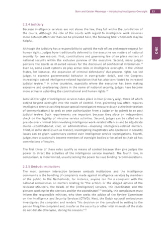13Born and Geisler Mesevage – Introducing Intelligence Oversight
ONE
2.2.4 Judiciary
Because intelligence services are not above the law, they fall within the jurisdiction of
the courts. Although the role of the courts with regard to intelligence work deserves
more detailed attention than can be provided here, the following brief comments may be
helpful.
Although the judiciary has a responsibility to uphold the rule of law and ensure respect for
human rights, judges have traditionally deferred to the executive on matters of national
security for two reasons. First, constitutions and governing law often place matters of
national security within the exclusive purview of the executive. Second, many judges
perceive the courts as ill-suited venues for the disclosure of confidential information.18
Even so, some court systems do play active roles in intelligence oversight. In the United
States, for instance, the expansion of criminal defendants’ due-process rights has led
judges to examine governmental behavior in ever-greater detail, and the Congress
increasingly passed intelligence-related legislation that has also contributed to increased
judicial review.19
In other countries, especially where the executive has been making
excessive and overbearing claims in the name of national security, judges have become
more active in upholding the constitutional and human rights.20
Judicial oversight of intelligence services takes place in four primary ways, three of which
extend beyond oversight into the realm of control. First, governing law often requires
intelligence services wishing to use special investigative measures (such as the interception
of communications) to seek ex ante authorization from a judge or to submit to ex post
judicial review. Such requirements are important because they place an independent
check on the legality of intrusive service activities. Second, judges can be called on to
preside over criminal trials involving intelligence work–related offences and to adjudicate
claims—constitutional, civil, or administrative—involving intelligence-related matters.
Third, in some states (such as France), investigating magistrates who specialize in security
issues can be given supervisory control over intelligence service investigations. Fourth,
judges may occasionally become members of oversight bodies or be asked to chair ad hoc
commissions of inquiry.
The first three of these roles qualify as means of control because they give judges the
power to direct the activities of the intelligence service involved. The fourth role, in
comparison, is more limited, usually lacking the power to issue binding recommendations.
2.2.5 Ombuds institutions
The most common interaction between ombuds institutions and the intelligence
community is the handling of complaints made against intelligence services by members
of the public. In the Netherlands, for instance, anyone can file a complaint with the
national ombudsman on matters relating to “the actions or the alleged actions of the
relevant Ministers, the heads of the [intelligence] services, the coordinator and the
persons working for the services and for the coordinator.”21
Initially, the complainant must
inform the responsible minister, who then seeks the advice of the Review Committee
on the Intelligence and Security Services (CTIVD). Next, the Dutch national ombudsman
investigates the complaint and renders “his decision on the complaint in writing to the
person filing the complaint and, insofar as the security or other vital interests of the state
do not dictate otherwise, stating his reasons.”22
 