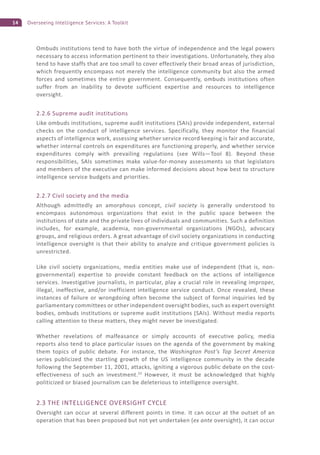 14 Overseeing Intelligence Services: A Toolkit
Ombuds institutions tend to have both the virtue of independence and the legal powers
necessary to access information pertinent to their investigations. Unfortunately, they also
tend to have staffs that are too small to cover effectively their broad areas of jurisdiction,
which frequently encompass not merely the intelligence community but also the armed
forces and sometimes the entire government. Consequently, ombuds institutions often
suffer from an inability to devote sufficient expertise and resources to intelligence
oversight.
2.2.6 Supreme audit institutions
Like ombuds institutions, supreme audit institutions (SAIs) provide independent, external
checks on the conduct of intelligence services. Specifically, they monitor the financial
aspects of intelligence work, assessing whether service record keeping is fair and accurate,
whether internal controls on expenditures are functioning properly, and whether service
expenditures comply with prevailing regulations (see Wills—Tool 8). Beyond these
responsibilities, SAIs sometimes make value-for-money assessments so that legislators
and members of the executive can make informed decisions about how best to structure
intelligence service budgets and priorities.
2.2.7 Civil society and the media
Although admittedly an amorphous concept, civil society is generally understood to
encompass autonomous organizations that exist in the public space between the
institutions of state and the private lives of individuals and communities. Such a definition
includes, for example, academia, non-governmental organizations (NGOs), advocacy
groups, and religious orders. A great advantage of civil society organizations in conducting
intelligence oversight is that their ability to analyze and critique government policies is
unrestricted.
Like civil society organizations, media entities make use of independent (that is, non-
governmental) expertise to provide constant feedback on the actions of intelligence
services. Investigative journalists, in particular, play a crucial role in revealing improper,
illegal, ineffective, and/or inefficient intelligence service conduct. Once revealed, these
instances of failure or wrongdoing often become the subject of formal inquiries led by
parliamentary committees or other independent oversight bodies, such as expert oversight
bodies, ombuds institutions or supreme audit institutions (SAIs). Without media reports
calling attention to these matters, they might never be investigated.
Whether revelations of malfeasance or simply accounts of executive policy, media
reports also tend to place particular issues on the agenda of the government by making
them topics of public debate. For instance, the Washington Post’s Top Secret America
series publicized the startling growth of the US intelligence community in the decade
following the September 11, 2001, attacks, igniting a vigorous public debate on the cost-
effectiveness of such an investment.23
However, it must be acknowledged that highly
politicized or biased journalism can be deleterious to intelligence oversight.
2.3 THE INTELLIGENCE OVERSIGHT CYCLE
Oversight can occur at several different points in time. It can occur at the outset of an
operation that has been proposed but not yet undertaken (ex ante oversight), it can occur
 