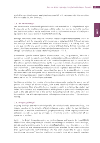 15Born and Geisler Mesevage – Introducing Intelligence Oversight
ONE
while the operation is under way (ongoing oversight), or it can occur after the operation
has concluded (ex post oversight).
2.3.1 Ex ante oversight
The most common ex ante oversight activities include: the creation of comprehensive legal
frameworks for the intelligence services and the bodies that oversee them; the creation
and approval of budgets for the intelligence services; and the authorization of intelligence
operations that exceed a certain threshold of sensitivity.
For legal frameworks to be effective, they must state clearly the mandate of the service or
oversight body and the powers to which the service or body is entitled. Although perhaps
not oversight in the conventional sense, this legislative activity is a starting point (and
a sine qua non) for any useful oversight system. Without clearly defined mandates and
powers, intelligence services and oversight bodies cannot function properly. (The creation
of legal frameworks is discussed extensively in Farson—Tool 2).
Government agencies cannot operate without funds. Thus, the parliament, which in a
democracy controls the use of public funds, must enact annual budgets for all government
agencies, including the intelligence services. Proposed budgets are typically submitted to
the relevant parliamentary committee by the responsible minister acting in consultation
with the senior management of the services; the treasury; and, in some cases, the supreme
audit institution. (The budgetary process is discussed in greater detail in Wills—Tool 8.)
The members of the parliamentary committee then assess the proposed budget in terms
of current executive intelligence policy. Not surprisingly, parliamentarians frequently use
the budgetary process as an opportunity to critique executive policy and the priorities the
executive has set for the intelligence services.
Intelligence activities that require prior authorization usually involve the use of special
powers that infringe on individual rights, such as the electronic surveillance of personal
communications. Most often, this form of ex ante oversight is performed by a judge, but
in certain situations it may be performed by a non-judicial or quasi-judicial oversight body
such as the G10 Commission of the German Bundestag (named after Article 10 of the
German Basic Law, which concerns postal and telecommunications privacy). (See Hutton—
Tool 5).
2.3.2 Ongoing oversight
Ongoing oversight can include investigations, on-site inspections, periodic hearings, and
regular reporting on the activities of the intelligence services and of the oversight bodies
themselves. In addition, in some states, judges periodically review ongoing information-
collection operations, such as wiretaps, to determine whether continuation of the
operation is justified.
In 2011, the Dutch Review Committee on the Intelligence and Security Services (CTIVD)
reported that its ongoing oversight activities included regular reviews of service wiretaps,
service security screenings, and the processing of applications requesting access to service
files. In addition, the Review Committee investigated whether the services had fulfilled
their legal obligation to notify individuals who had been subjected to the use of special
investigatory measures.24
Another intelligence oversight body with a specific mandate
 