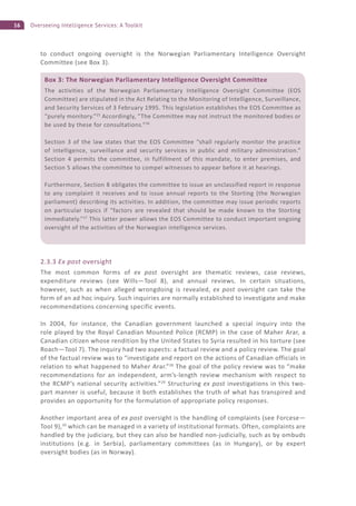 16 Overseeing Intelligence Services: A Toolkit
to conduct ongoing oversight is the Norwegian Parliamentary Intelligence Oversight
Committee (see Box 3).
2.3.3 Ex post oversight
The most common forms of ex post oversight are thematic reviews, case reviews,
expenditure reviews (see Wills—Tool 8), and annual reviews. In certain situations,
however, such as when alleged wrongdoing is revealed, ex post oversight can take the
form of an ad hoc inquiry. Such inquiries are normally established to investigate and make
recommendations concerning specific events.
In 2004, for instance, the Canadian government launched a special inquiry into the
role played by the Royal Canadian Mounted Police (RCMP) in the case of Maher Arar, a
Canadian citizen whose rendition by the United States to Syria resulted in his torture (see
Roach—Tool 7). The inquiry had two aspects: a factual review and a policy review. The goal
of the factual review was to “investigate and report on the actions of Canadian officials in
relation to what happened to Maher Arar.”28
The goal of the policy review was to “make
recommendations for an independent, arm’s-length review mechanism with respect to
the RCMP’s national security activities.”29
Structuring ex post investigations in this two-
part manner is useful, because it both establishes the truth of what has transpired and
provides an opportunity for the formulation of appropriate policy responses.
Another important area of ex post oversight is the handling of complaints (see Forcese—
Tool 9),30
which can be managed in a variety of institutional formats. Often, complaints are
handled by the judiciary, but they can also be handled non-judicially, such as by ombuds
institutions (e.g. in Serbia), parliamentary committees (as in Hungary), or by expert
oversight bodies (as in Norway).
Box 3: The Norwegian Parliamentary Intelligence Oversight Committee
The activities of the Norwegian Parliamentary Intelligence Oversight Committee (EOS
Committee) are stipulated in the Act Relating to the Monitoring of Intelligence, Surveillance,
and Security Services of 3 February 1995. This legislation establishes the EOS Committee as
“purely monitory.”25
Accordingly, “The Committee may not instruct the monitored bodies or
be used by these for consultations.”26
Section 3 of the law states that the EOS Committee “shall regularly monitor the practice
of intelligence, surveillance and security services in public and military administration.”
Section 4 permits the committee, in fulfillment of this mandate, to enter premises, and
Section 5 allows the committee to compel witnesses to appear before it at hearings.
Furthermore, Section 8 obligates the committee to issue an unclassified report in response
to any complaint it receives and to issue annual reports to the Storting (the Norwegian
parliament) describing its activities. In addition, the committee may issue periodic reports
on particular topics if “factors are revealed that should be made known to the Storting
immediately.”27
This latter power allows the EOS Committee to conduct important ongoing
oversight of the activities of the Norwegian intelligence services.
 