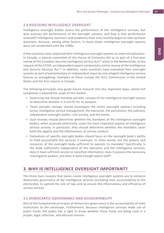 17Born and Geisler Mesevage – Introducing Intelligence Oversight
ONE
2.4 ASSESSING INTELLIGENCE OVERSIGHT
Intelligence oversight bodies assess the performance of the intelligence services, but
who assesses the performance of the oversight systems, and how is that performance
assessed? Intelligence overseers and academics have only recently begun to take up these
questions, because, among other factors, in many states intelligence oversight systems
were not established until the 1990s.
A few countries have subjected their intelligence oversight systems to external evaluation.
In Canada, a special committee of the House of Commons did so as part of a five-year
review of the Canadian Security Intelligence Service Act;31
while in the Netherlands, at the
request of the CTIVD, an independent expert conducted a similar review of the Intelligence
and Security Services Act.32
In addition, some countries have evaluated their oversight
systems as part of parliamentary or independent inquiries into alleged intelligence service
failures or wrongdoing. Examples of these include the 9/11 Commission in the United
States and the Arar inquiry in Canada.
The following principles may guide future research into this important topic, whose full
complexity is beyond the scope of this toolkit:
Governing law should mandate periodic reviews of the intelligence oversight system
to determine whether it is still fit for its purpose.
These periodic reviews should encompass the entire oversight system—including
senior intelligence service management, the executive, the parliament, the judiciary,
independent oversight bodies, civil society, and the media.
Such reviews should determine whether the mandates of the intelligence oversight
bodies, when assessed collectively, cover the most important aspects of intelligence
service activity. In particular, they should determine whether the mandates cover
both the legality and the effectiveness of service conduct.
Evaluations of specific oversight bodies should focus on the oversight body’s ability
to hold accountable the services it oversees. In other words, are the powers and
resources of the oversight body sufficient to execute its mandate? Specifically, is
the body sufficiently independent of the executive and the intelligence services,
does it have sufficient access to classified information, does it possess the necessary
investigative powers, and does it have enough expert staff?
3. WHY IS INTELLIGENCE OVERSIGHT IMPORTANT?
The three main reasons that states create intelligence oversight systems are to enhance
democratic governance of the intelligence services (including their accountability to the
electorate), to uphold the rule of law, and to ensure the effectiveness and efficiency of
service activity.
3.1 DEMOCRATIC GOVERNANCE AND ACCOUNTABILITY
One of the fundamental principles of democratic governance is the accountability of state
institutions to the electorate. Furthermore, because intelligence services make use of
public funds, the public has a right to know whether those funds are being used in a
proper, legal, effective, and efficient manner.
 