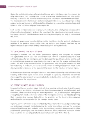 18 Overseeing Intelligence Services: A Toolkit
Given the confidential nature of much intelligence work, intelligence services cannot be
fully transparent; thus, society must create an alternate mechanism (other than public
scrutiny) to monitor the behavior of the intelligence services on behalf of the electorate.
The most common mechanisms are parliamentary committees and expert oversight bodies
created by the parliament in fulfillment of its obligation to ensure that suitable checks and
balances exist to control all government agencies.
Such checks and balances need to ensure, in particular, that intelligence services act in
defence of national security and not the security of the incumbent government. Indeed,
intelligence services should never act as a tool of a political party but only as a servant of
the public.
Democratic governance can also bolster public confidence in the work of intelligence
services if the general public knows that the services are properly overseen by its
representatives in parliament and by other intelligence oversight bodies.
3.2 UPHOLDING THE RULE OF LAW
Intelligence services, like any other government agency, are obligated to respect
and uphold the rule of law. Even the existence of a threat to national security is not
sufficient reason for an intelligence service to break the law. Illegal activity on the part
of an intelligence service not only violates the rule of law that the service is obligated to
protect but also brings the service and the government into disrepute domestically and
internationally. In particular, the use of special powers by intelligence services needs to be
closely monitored because of the potential that exists for the violation of human rights.
In those countries where intelligence services have been historically associated with law
breaking and human rights abuses, close oversight is especially important, not only to
discourage the recurrence of wrongdoing but also to build public confidence and trust in
the services and the government.
3.3 EFFECTIVENESS AND EFFICIENCY
Because intelligence services play a vital role in protecting national security and because
their resources are limited, it is important that those resources be used effectively and
efficiently rather than wastefully and without purpose. Thus, a well-designed intelligence
oversight system needs to monitor whether the intelligence services are indeed deploying
their resources in a manner that achieves the priorities set for them by the executive
while obtaining the most value for the taxpayer money spent.
Typically, service efficiency is reviewed both by the parliament during budgetary hearings
and by the supreme audit institution during its regular expenditure reviews. The secretive
nature of intelligence work makes it easier for intelligence services (as compared to other
government agencies) to hide instances of fraud and waste; therefore, oversight bodies
must scrutinize the use of public funds especially closely (see Wills—Tool 8).
 