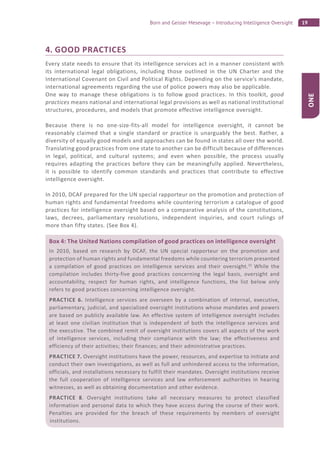 19Born and Geisler Mesevage – Introducing Intelligence Oversight
ONE
4. GOOD PRACTICES
Every state needs to ensure that its intelligence services act in a manner consistent with
its international legal obligations, including those outlined in the UN Charter and the
International Covenant on Civil and Political Rights. Depending on the service’s mandate,
international agreements regarding the use of police powers may also be applicable.
One way to manage these obligations is to follow good practices. In this toolkit, good
practices means national and international legal provisions as well as national institutional
structures, procedures, and models that promote effective intelligence oversight.
Because there is no one-size-fits-all model for intelligence oversight, it cannot be
reasonably claimed that a single standard or practice is unarguably the best. Rather, a
diversity of equally good models and approaches can be found in states all over the world.
Translating good practices from one state to another can be difficult because of differences
in legal, political, and cultural systems; and even when possible, the process usually
requires adapting the practices before they can be meaningfully applied. Nevertheless,
it is possible to identify common standards and practices that contribute to effective
intelligence oversight.
In 2010, DCAF prepared for the UN special rapporteur on the promotion and protection of
human rights and fundamental freedoms while countering terrorism a catalogue of good
practices for intelligence oversight based on a comparative analysis of the constitutions,
laws, decrees, parliamentary resolutions, independent inquiries, and court rulings of
more than fifty states. (See Box 4).
Box 4: The United Nations compilation of good practices on intelligence oversight
In 2010, based on research by DCAF, the UN special rapporteur on the promotion and
protection of human rights and fundamental freedoms while countering terrorism presented
a compilation of good practices on intelligence services and their oversight.33
While the
compilation includes thirty-five good practices concerning the legal basis, oversight and
accountability, respect for human rights, and intelligence functions, the list below only
refers to good practices concerning intelligence oversight.
PRACTICE 6. Intelligence services are overseen by a combination of internal, executive,
parliamentary, judicial, and specialized oversight institutions whose mandates and powers
are based on publicly available law. An effective system of intelligence oversight includes
at least one civilian institution that is independent of both the intelligence services and
the executive. The combined remit of oversight institutions covers all aspects of the work
of intelligence services, including their compliance with the law; the effectiveness and
efficiency of their activities; their finances; and their administrative practices.
PRACTICE 7. Oversight institutions have the power, resources, and expertise to initiate and
conduct their own investigations, as well as full and unhindered access to the information,
officials, and installations necessary to fulfill their mandates. Oversight institutions receive
the full cooperation of intelligence services and law enforcement authorities in hearing
witnesses, as well as obtaining documentation and other evidence.
PRACTICE 8. Oversight institutions take all necessary measures to protect classified
information and personal data to which they have access during the course of their work.
Penalties are provided for the breach of these requirements by members of oversight
institutions.
 
