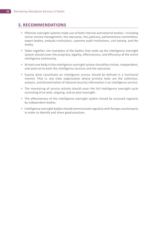 20 Overseeing Intelligence Services: A Toolkit
5. RECOMMENDATIONS
Effective oversight systems make use of both internal and external bodies—including
senior service management, the executive, the judiciary, parliamentary committees,
expert bodies, ombuds institutions, supreme audit institutions, civil society, and the
media.
Taken together, the mandates of the bodies that make up the intelligence oversight
system should cover the propriety, legality, effectiveness, and efficiency of the entire
intelligence community.
At least one body in the intelligence oversight system should be civilian, independent,
and external to both the intelligence services and the executive.
Exactly what constitutes an intelligence service should be defined in a functional
manner. That is, any state organization whose primary tasks are the collection,
analysis, and dissemination of national security information is an intelligence service.
The monitoring of service activity should cover the full intelligence oversight cycle
consisting of ex ante, ongoing, and ex post oversight.
The effectiveness of the intelligence oversight system should be assessed regularly
by independent bodies.
Intelligence oversight bodies should communicate regularly with foreign counterparts
in order to identify and share good practices.
 