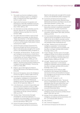 21Born and Geisler Mesevage – Introducing Intelligence Oversight
ONE
Endnotes
1. This toolkit uses the term intelligence service,
rather than intelligence agency or intelligence
body, to emphasize that these organiza ons
perform a public service.
2. Organisa on for Economic Co-opera on and
Development, OECD DAC Handbook on Security
System Reform: Suppor ng Security and Jus ce
(Paris: OECD, 2007), p. 140.
3. For informa on on private contractors, see Tim
Shorrock, Spies for Hire: The Secret World of
Intelligence Outsourcing (New York: Simon &
Schuster, 2008).
4. For a fuller discussion of what it means to hold
a public agency accountable, see Mark Bovens,
“Public Accountability,” in The Oxford Handbook
of Public Management, eds. Ewan Ferlie, Laurence
E. Lynne Jr, and Christopher Polli (Oxford: Oxford
University Press, 2005).
5. Council of Europe, European Commission for
Democracy through Law (Venice Commission),
Report on the democra c oversight of the security
services, CDL-AD(2007)016 (2007), Paragraph 73.
6. For example, see Ronnie Kasrils, “To spy or not to
spy? Intelligence and democracy in South Africa,”
in To spy or not to spy? Intelligence and democracy
in South Africa, ed. Lauren Hu on (Pretoria:
Ins tute for Security Studies, 2009), pp. 9–20.
7. For example, see United States, Department of
Defense, “Assistant to the Secretary of Defense for
Intelligence Oversight (ATSD(IO)),” Direc ve No.
5148.11, 21 May 2004.
8. Bulgaria, Law on State Agency for Na onal
Security, 40th Session of the Na onal Assembly,
Ar cle 88.
9. Bosnia and Herzegovina, Law on the Intelligence
and Security Agency, 22 March 2004, Ar cle 42.
10. South Africa, Ministerial Review Commission
on Intelligence, Intelligence in a Cons tu onal
Democracy: Final Report to the Minister for
Intelligence Services, the Honourable Mr Ronnie
Kasrils, MP (10 September 2008), p. 77.
11. In the Netherlands, ministerial responsibility was
anchored in the cons tu on as early as 1848;
see A. D. Belinfante, Beginselen van Nederlands
Staatsrecht [Principles of Dutch Cons tu onal
Law] (Alphen aan de Rijn: Samson Publishers,
1981), pp. 64–66.
12. Chris an Heyer, “Parliamentary Oversight
of Intelligence: The German Approach,” in
Intelligence and Human Rights in the Era of Global
Terrorism, ed. Steve Tsang (Westport, CT: Praeger
Security Interna onal, 2007), p. 69.
13. Council of Europe, European Commission for
Democracy through Law (Venice Commission),
Report on the democra c oversight of the security
services, CDL-AD(2007)016 (2007), Paragraph 78.
14. Commission of Inquiry Concerning Certain
Ac vi es of the Royal Canadian Mounted Police
(McDonald Commission), First Report: Security and
Informa on (October 9, 1979), p. 425.
15. Some states make use of a hybrid form of oversight
body whose members include both independent
experts and former members of parliament.
16. See United Kingdom, Intelligence and Security
Commi ee, Annual Report 2001–2002, CM 5542
(2002), pp. 46–50.
17. For more detailed informa on, see Australia,
Inspector-General of Intelligence and Security Act
1986, Act No. 101 of 1986 as amended; and the
Inspector General of Intelligence and Security web
site (available at h p://www.igis.gov.au/).
18. Ian Leigh, “Na onal courts and interna onal
intelligence coopera on,” in Interna onal
intelligence coopera on and accountability, eds.
Hans Born, Ian Leigh, and Aidan Wills (London:
Routledge, 2011), p. 232.
19. Frederic Manget, “Another system of oversight:
intelligence and the rise of judicial interven on,”
in Strategic intelligence: A window into a secret
world, eds. Loch Johnson and James Wirtz (Los
Angeles: Roxbury, 2004), pp. 407–409.
20. Ian Leigh, “Na onal courts and interna onal
intelligence coopera on,” in Interna onal
intelligence coopera on and accountability, eds.
Hans Born, Ian Leigh, and Aidan Wills (London:
Routledge, 2011), p. 232.
21. The Netherlands, Act of 7 February 2002,
providing for rules rela ng to the intelligence
and security services and amendment of several
acts (Intelligence and Security Services Act 2002),
Ar cle 83, Paragraph 1, p. 31.
22. Ibid., Ar cle 84, Paragraph 1, p. 31.
23. Dana Priest and William M. Arkin, “Top Secret
America: A Washington Post Inves ga on,” The
Washington Post, four-part ar cle series, July–
December 2010 (available at h p://projects.
washingtonpost.com/top-secret-america/;
accessed 18 November 2011).
24. The Netherlands, Review Commi ee on the
Intelligence and Security Services (CTIVD), Annual
Report: 2010–2011, pp. 8–9.
25. Norway, The Act rela ng to the Monitoring of
Intelligence, Surveillance and Security Services, Act
No. 7 of 3 February 1995, Sec on 2.
26. Ibid., Sec on 2.
27. Ibid., Sec on 8, Paragraph 2.
28. Commission of Inquiry into the Ac ons of
 
